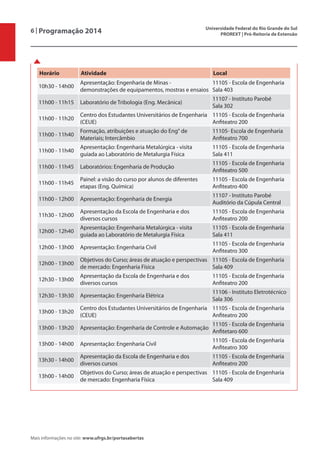 6 | Programação 2014 Universidade Federal do Rio Grande do Sul
PROREXT | Pró-Reitoria de Extensão
Mais informações no site: www.ufrgs.br/portasabertas
Horário Atividade Local
10h30 - 14h00
Apresentação: Engenharia de Minas -
demonstrações de equipamentos, mostras e ensaios
11105 - Escola de Engenharia
Sala 403
11h00 - 11h15 Laboratório de Tribologia (Eng. Mecânica)
11107 - Instituto Parobé
Sala 302
11h00 - 11h20
Centro dos Estudantes Universitários de Engenharia
(CEUE)
11105 - Escola de Engenharia
Anfiteatro 200
11h00 - 11h40
Formação, atribuições e atuação do Eng° de
Materiais; Intercâmbio
11105- Escola de Engenharia
Anfiteatro 700
11h00 - 11h40
Apresentação: Engenharia Metalúrgica - visita
guiada ao Laboratório de Metalurgia Física
11105 - Escola de Engenharia
Sala 411
11h00 - 11h45 Laboratórios: Engenharia de Produção
11105 - Escola de Engenharia
Anfiteatro 500
11h00 - 11h45
Painel: a visão do curso por alunos de diferentes
etapas (Eng. Química)
11105 - Escola de Engenharia
Anfiteatro 400
11h00 - 12h00 Apresentação: Engenharia de Energia
11107 - Instituto Parobé
Auditório da Cúpula Central
11h30 - 12h00
Apresentação da Escola de Engenharia e dos
diversos cursos
11105 - Escola de Engenharia
Anfiteatro 200
12h00 - 12h40
Apresentação: Engenharia Metalúrgica - visita
guiada ao Laboratório de Metalurgia Física
11105 - Escola de Engenharia
Sala 411
12h00 - 13h00 Apresentação: Engenharia Civil
11105 - Escola de Engenharia
Anfiteatro 300
12h00 - 13h00
Objetivos do Curso; áreas de atuação e perspectivas
de mercado: Engenharia Física
11105 - Escola de Engenharia
Sala 409
12h30 - 13h00
Apresentação da Escola de Engenharia e dos
diversos cursos
11105 - Escola de Engenharia
Anfiteatro 200
12h30 - 13h30 Apresentação: Engenharia Elétrica
11106 - Instituto Eletrotécnico
Sala 306
13h00 - 13h20
Centro dos Estudantes Universitários de Engenharia
(CEUE)
11105 - Escola de Engenharia
Anfiteatro 200
13h00 - 13h20 Apresentação: Engenharia de Controle e Automação
11105 - Escola de Engenharia
Anfitetaro 600
13h00 - 14h00 Apresentação: Engenharia Civil
11105 - Escola de Engenharia
Anfiteatro 300
13h30 - 14h00
Apresentação da Escola de Engenharia e dos
diversos cursos
11105 - Escola de Engenharia
Anfiteatro 200
13h00 - 14h00
Objetivos do Curso; áreas de atuação e perspectivas
de mercado: Engenharia Física
11105 - Escola de Engenharia
Sala 409
 