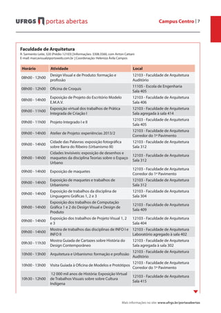 Campus Centro | 7
Mais informações no site: www.ufrgs.br/portasabertas
Faculdade de Arquitetura
R. Sarmento Leite, 320 (Prédio 12103) |	Informações: 3308.3560, com Airton Cattani
E-mail: marcavisual@portoweb.com.br	| Coordenação: Heleniza Ávila Campos
Horário Atividade Local
08h00 - 12h00
Design Visual e de Produto: formação e
profissão
12103 - Faculdade de Arquitetura
Auditório
08h00 - 12h00 Oficina de Croquis
11105 - Escola de Engenharia
Sala 405
08h00 - 14h00
Exposição de Projeto do Escritório Modelo
E.M.A.V.
12103 - Faculdade de Arquitetura
Sala 406
09h00 - 11h00
Exposição virtual dos trabalhos de Prática
Integrada de Criação I
12103 - Faculdade de Arquitetura
Sala agregada à sala 414
09h00 - 11h00 Projeto Integrado I e II
12103 - Faculdade de Arquitetura
Sala 405
09h00 - 14h00 Atelier de Projeto: experiências 2013/2
12103 - Faculdade de Arquitetura
Corredor do 1º Pavimento
09h00 - 14h00
Cidade das Palavras: exposição fotográfica
sobre Barra do Ribeiro (Urbanismo III)
12103 - Faculdade de Arquitetura
Sala 312
09h00 - 14h00
Cidades Invisíveis: exposição de desenhos e
maquetes da disciplina Teorias sobre o Espaço
Urbano
12103 - Faculdade de Arquitetura
Sala 312
09h00 - 14h00 Exposição de maquetes
12103 - Faculdade de Arquitetura
Corredor do 1º Pavimento
09h00 - 14h00
Exposição de maquetes e trabalhos de
Urbanismo
12103 - Faculdade de Arquitetura
Sala 312
09h00 - 14h00
Exposição de trabalhos da disciplina de
Linguagens Gráficas 1, 2 e 3
12103 - Faculdade de Arquitetura
Sala 304
09h00 - 14h00
Exposição dos trabalhos de Computação
Gráfica 1 e 2 do Design Visual e Design de
Produto
12103 - Faculdade de Arquitetura
Sala 409
09h00 - 14h00
Exposição dos trabalhos de Projeto Visual 1, 2
e 3 
12103 - Faculdade de Arquitetura
Sala 404
09h00 - 14h00
Mostra de trabalhos das disciplinas de INFO I e
INFO II
12103 - Faculdade de Arquitetura
Laboratório agregado à sala 402
09h30 - 11h30
Mostra Guiada de Cartazes sobre História do
Design Contemporâneo
12103 - Faculdade de Arquitetura
Sala agregada à sala 302
10h00 - 13h00 Arquitetura e Urbanismo: formação e profissão
12103 - Faculdade de Arquitetura
Auditório
10h00 - 13h00 Visita Guiada à Oficina de Modelos e Protótipos
12103 - Faculdade de Arquitetura
Corredor do 1º Pavimento
10h30 - 12h00
12 000 mil anos de História: Exposição Virtual
de Trabalhos Visuais sobre sobre Cultura
Indígena
12103 - Faculdade de Arquitetura
Sala 415
 