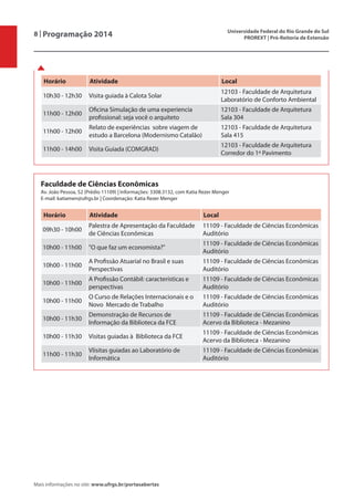 8 | Programação 2014 Universidade Federal do Rio Grande do Sul
PROREXT | Pró-Reitoria de Extensão
Mais informações no site: www.ufrgs.br/portasabertas
Horário Atividade Local
10h30 - 12h30 Visita guiada à Calota Solar
12103 - Faculdade de Arquitetura
Laboratório de Conforto Ambiental
11h00 - 12h00
Oficina Simulação de uma experiencia
profissional: seja você o arquiteto
12103 - Faculdade de Arquitetura
Sala 304
11h00 - 12h00
Relato de experiências sobre viagem de
estudo a Barcelona (Modernismo Catalão)
12103 - Faculdade de Arquitetura
Sala 415
11h00 - 14h00 Visita Guiada (COMGRAD)
12103 - Faculdade de Arquitetura
Corredor do 1º Pavimento
Faculdade de Ciências Econômicas
Av. João Pessoa, 52 (Prédio 11109) | Informações: 3308.3132, com Katia Rezer Menger
E-mail: katiamen@ufrgs.br | Coordenação: Katia Rezer Menger
Horário Atividade Local
09h30 - 10h00
Palestra de Apresentação da Faculdade
de Ciências Econômicas
11109 - Faculdade de Ciências Econômicas
Auditório
10h00 - 11h00 "O que faz um economista?"
11109 - Faculdade de Ciências Econômicas
Auditório
10h00 - 11h00
A Profissão Atuarial no Brasil e suas
Perspectivas
11109 - Faculdade de Ciências Econômicas
Auditório
10h00 - 11h00
A Profissão Contábil: características e
perspectivas
11109 - Faculdade de Ciências Econômicas
Auditório
10h00 - 11h00
O Curso de Relações Internacionais e o
Novo Mercado de Trabalho
11109 - Faculdade de Ciências Econômicas
Auditório
10h00 - 11h30
Demonstração de Recursos de
Informação da Biblioteca da FCE
11109 - Faculdade de Ciências Econômicas
Acervo da Biblioteca - Mezanino
10h00 - 11h30 Visitas guiadas à Biblioteca da FCE
11109 - Faculdade de Ciências Econômicas
Acervo da Biblioteca - Mezanino
11h00 - 11h30
VIisitas guiadas ao Laboratório de
Informática
11109 - Faculdade de Ciências Econômicas
Auditório
 