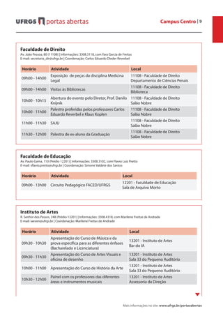 Campus Centro | 9
Mais informações no site: www.ufrgs.br/portasabertas
Instituto de Artes
R. Senhor dos Passos, 248 (Prédio 13201) | Informações: 3308.4318, com Marilene Freitas de Andrade
E-mail: iaeven@ufrgs.br | Coordenação: Marilene Freitas de Andrade
Horário Atividade Local
09h30 - 10h30
Apresentação do Curso de Música e da
prova específica para as diferentes ênfases
(Bacharelado e Licenciatura)
13201 - Instituto de Artes
Bar do IA
09h30 - 11h30
Apresentação do Curso de Artes Visuais e
oficina de desenho
13201 - Instituto de Artes
Sala 33 do Pequeno Auditório
10h00 - 11h00 Apresentação do Curso de História da Arte
13201 - Instituto de Artes
Sala 33 do Pequeno Auditório
10h30 - 12h00
Painel com os professores das diferentes
áreas e instrumentos musicais
13201 - Instituto de Artes
Assessoria da Direção
Faculdade de Direito
Av. João Pessoa, 80 (11108) | Informações: 3308.3118, com Yara Garcia de Freitas
E-mail: secretaria_dir@ufrgs.br | Coordenação: Carlos Eduardo Dieder Reverbel
Horário Atividade Local
09h00 - 14h00
Exposição de peças da disciplina Medicina
Legal
11108 - Faculdade de Direito
Departamento de Ciências Penais
09h00 - 14h00 Visitas às Bibliotecas
11108 - Faculdade de Direito
Biblioteca
10h00 - 10h15
Abertura do evento pelo Diretor, Prof. Danilo
Knijnik
11108 - Faculdade de Direito
Salão Nobre
10h00 - 11h00
Palestra proferidas pelos professores Carlos
Eduardo Reverbel e Klaus Koplen
11108 - Faculdade de Direito
Salão Nobre
11h00 - 11h30 SAJU
11108 - Faculdade de Direito
Salão Nobre
11h30 - 12h00 Palestra de ex-aluno da Graduação
11108 - Faculdade de Direito
Salão Nobre
Faculdade de Educação
Av. Paulo Gama, 110 (Prédio 12201) | Informações: 3308.3102, com Flavio Luiz Pretto
E-mail: sflavio.pretto@ufrgs.br | Coordenação: Simone Valdete dos Santos
Horário Atividade Local
09h00 - 13h00 Circuito Pedagógico FACED/UFRGS
12201 - Faculdade de Educação
Sala de Arquivo Morto
 