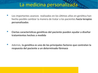 •  Los	
  importantes	
  avances	
  	
  realizados	
  en	
  los	
  úl5mos	
  años	
  en	
  gené5ca	
  han	
  
hecho	
  posible	
  cambiar	
  la	
  manera	
  de	
  tratar	
  a	
  los	
  pacientes	
  hacia	
  terapias	
  
personalizadas	
  
	
  
	
  
•  Ciertas	
  caracterís%cas	
  gené%cas	
  del	
  paciente	
  pueden	
  ayudar	
  a	
  diseñar	
  
tratamientos	
  hechos	
  a	
  medida	
  
	
  
	
  
•  Además,	
  la	
  gené%ca	
  es	
  uno	
  de	
  los	
  principales	
  factores	
  que	
  controlan	
  la	
  
respuesta	
  del	
  paciente	
  a	
  un	
  determinado	
  fármaco	
  
La	
  medicina	
  personalizada	
  
 