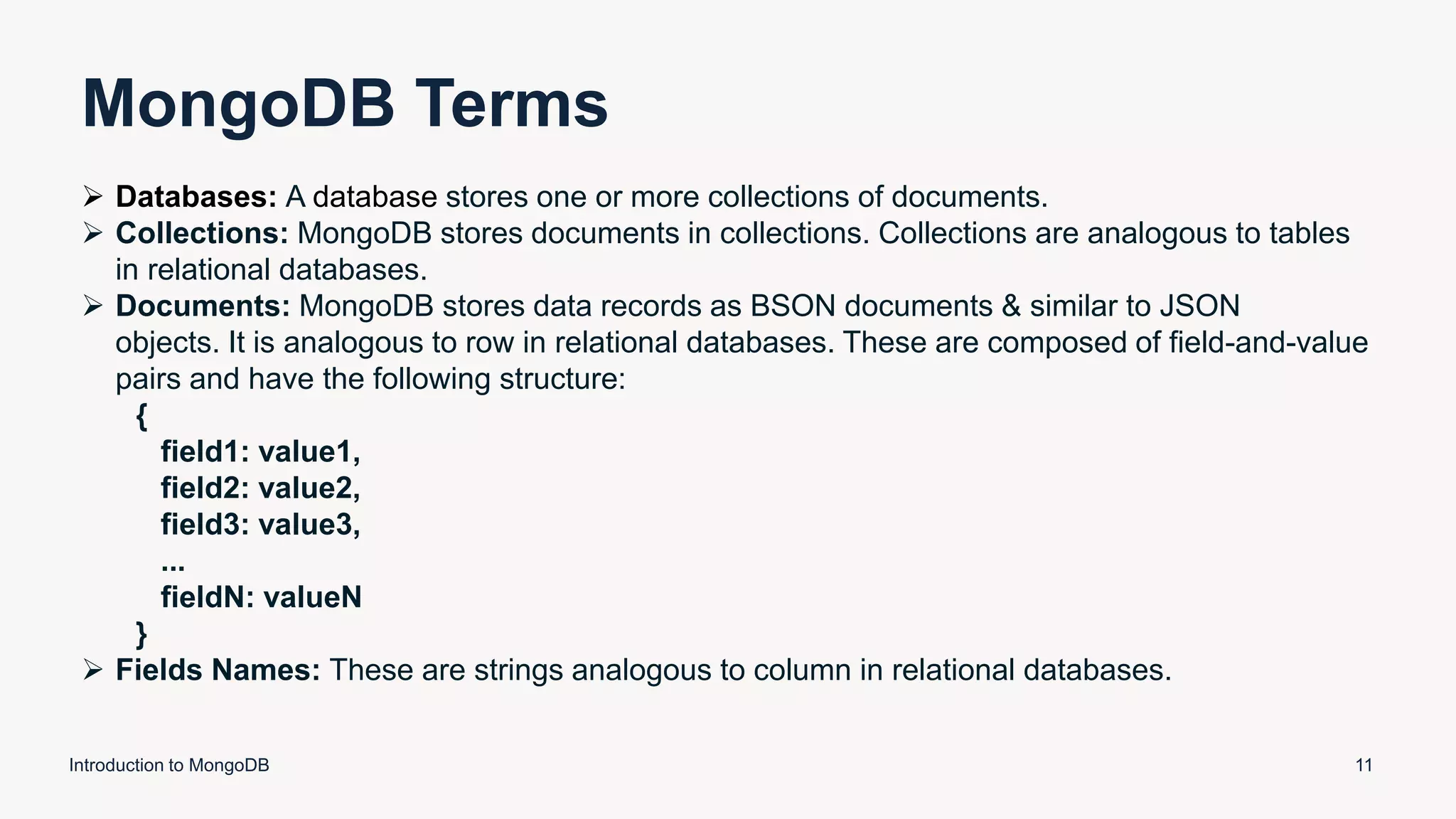 MongoDB Terms
Introduction to MongoDB 11
 Databases: A database stores one or more collections of documents.
 Collections: MongoDB stores documents in collections. Collections are analogous to tables
in relational databases.
 Documents: MongoDB stores data records as BSON documents & similar to JSON
objects. It is analogous to row in relational databases. These are composed of field-and-value
pairs and have the following structure:
{
field1: value1,
field2: value2,
field3: value3,
...
fieldN: valueN
}
 Fields Names: These are strings analogous to column in relational databases.
 