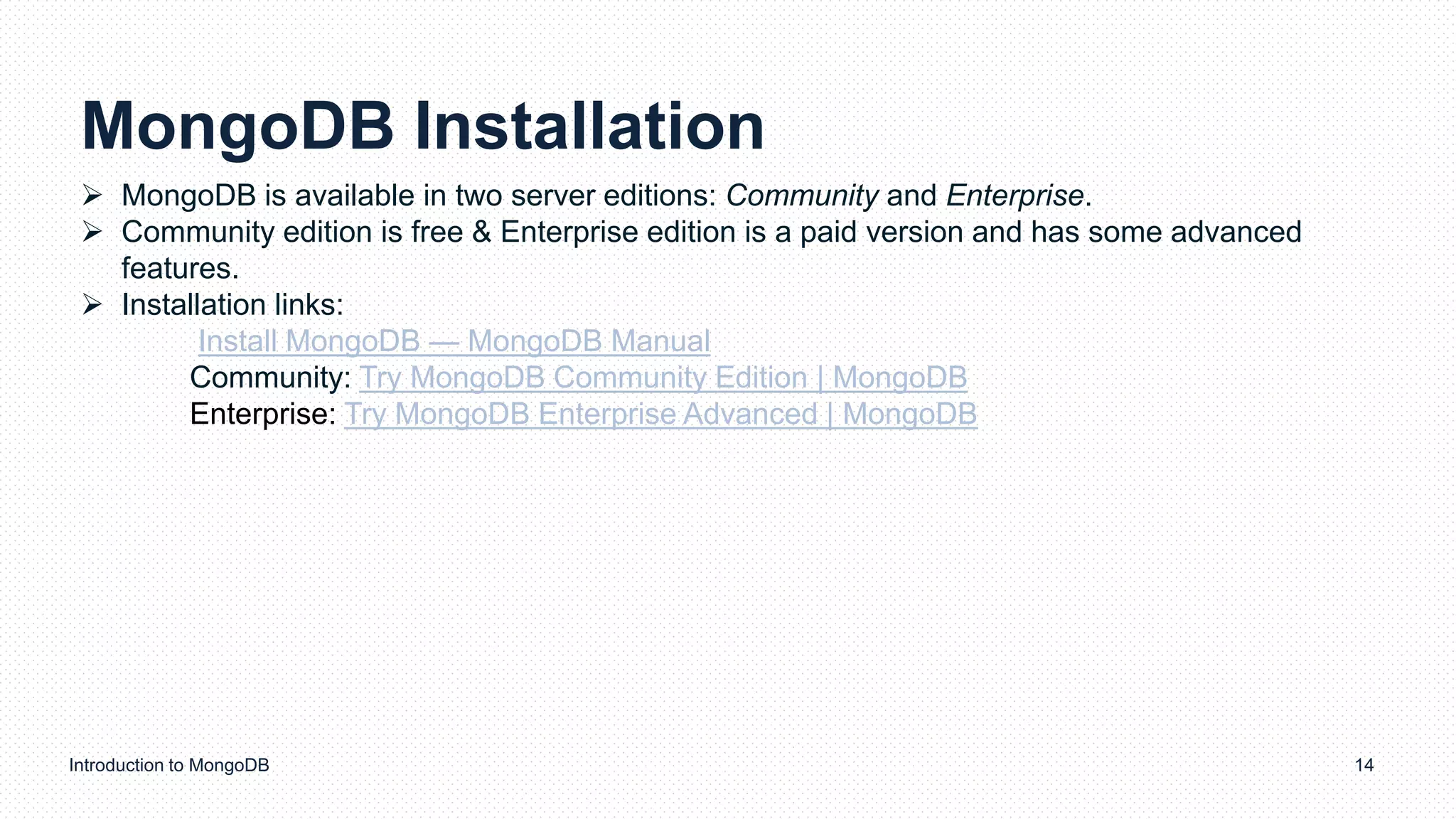 MongoDB Installation
Introduction to MongoDB 14
 MongoDB is available in two server editions: Community and Enterprise.
 Community edition is free & Enterprise edition is a paid version and has some advanced
features.
 Installation links:
Install MongoDB — MongoDB Manual
Community: Try MongoDB Community Edition | MongoDB
Enterprise: Try MongoDB Enterprise Advanced | MongoDB
 