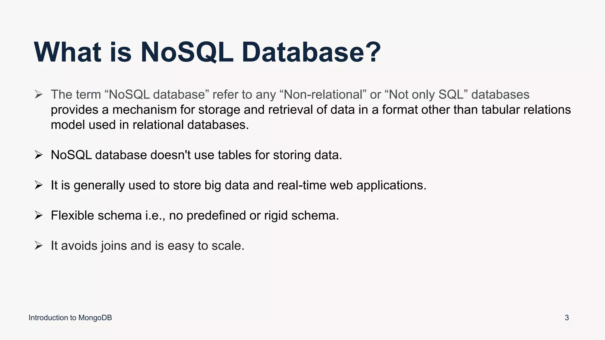 What is NoSQL Database?
Introduction to MongoDB 3
 The term “NoSQL database” refer to any “Non-relational” or “Not only SQL” databases
provides a mechanism for storage and retrieval of data in a format other than tabular relations
model used in relational databases.
 NoSQL database doesn't use tables for storing data.
 It is generally used to store big data and real-time web applications.
 Flexible schema i.e., no predefined or rigid schema.
 It avoids joins and is easy to scale.
 