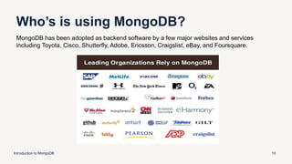 Who’s is using MongoDB?
Introduction to MongoDB 10
MongoDB has been adopted as backend software by a few major websites and services
including Toyota, Cisco, Shutterfly, Adobe, Ericsson, Craigslist, eBay, and Foursquare.
 