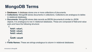 MongoDB Terms
Introduction to MongoDB 11
 Databases: A database stores one or more collections of documents.
 Collections: MongoDB stores documents in collections. Collections are analogous to tables
in relational databases.
 Documents: MongoDB stores data records as BSON documents & similar to JSON
objects. It is analogous to row in relational databases. These are composed of field-and-value
pairs and have the following structure:
{
field1: value1,
field2: value2,
field3: value3,
...
fieldN: valueN
}
 Fields Names: These are strings analogous to column in relational databases.
 