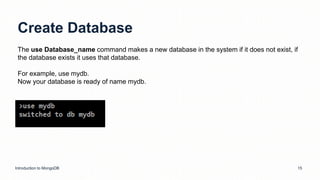 Create Database
Introduction to MongoDB 15
The use Database_name command makes a new database in the system if it does not exist, if
the database exists it uses that database.
For example, use mydb.
Now your database is ready of name mydb.
 