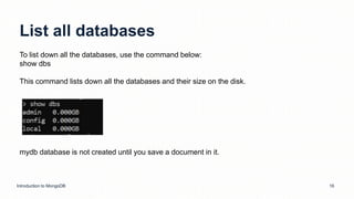 List all databases
Introduction to MongoDB 16
To list down all the databases, use the command below:
show dbs
This command lists down all the databases and their size on the disk.
mydb database is not created until you save a document in it.
 