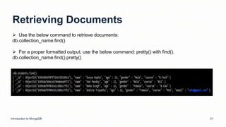 Retrieving Documents
Introduction to MongoDB 21
 Use the below command to retrieve documents:
db.collection_name.find()
 For a proper formatted output, use the below command: pretty() with find().
db.collection_name.find().pretty()
 