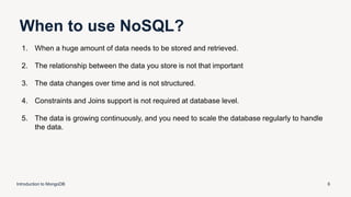When to use NoSQL?
Introduction to MongoDB 6
1. When a huge amount of data needs to be stored and retrieved.
2. The relationship between the data you store is not that important
3. The data changes over time and is not structured.
4. Constraints and Joins support is not required at database level.
5. The data is growing continuously, and you need to scale the database regularly to handle
the data.
 