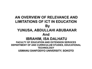 AN OVERVIEW OF RELEVANCE AND 
LIMITATIONS OF ICT IN EDUCATION 
By 
YUNUSA, ABDULLAHI ABUBAKAR 
And 
IBRAHIM, ISA DALHATU 
FACULTY OF EDUCATION AND EXTENSION SERVICES 
DEPARTMENT OF AND CURRICULUM STUDIES, EDUCATIONAL 
TECHNOLOGY 
USMANU DANFODIYO UNIVERSITY, SOKOTO 
 