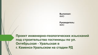 Проект инженерно-геологических изысканий
под строительство гостиницы по ул.
Октябрьская - Уральская в
г. Каменск-Уральском на стадии РД
Выполнил:
ФИО
Руководитель:
ФИО
 