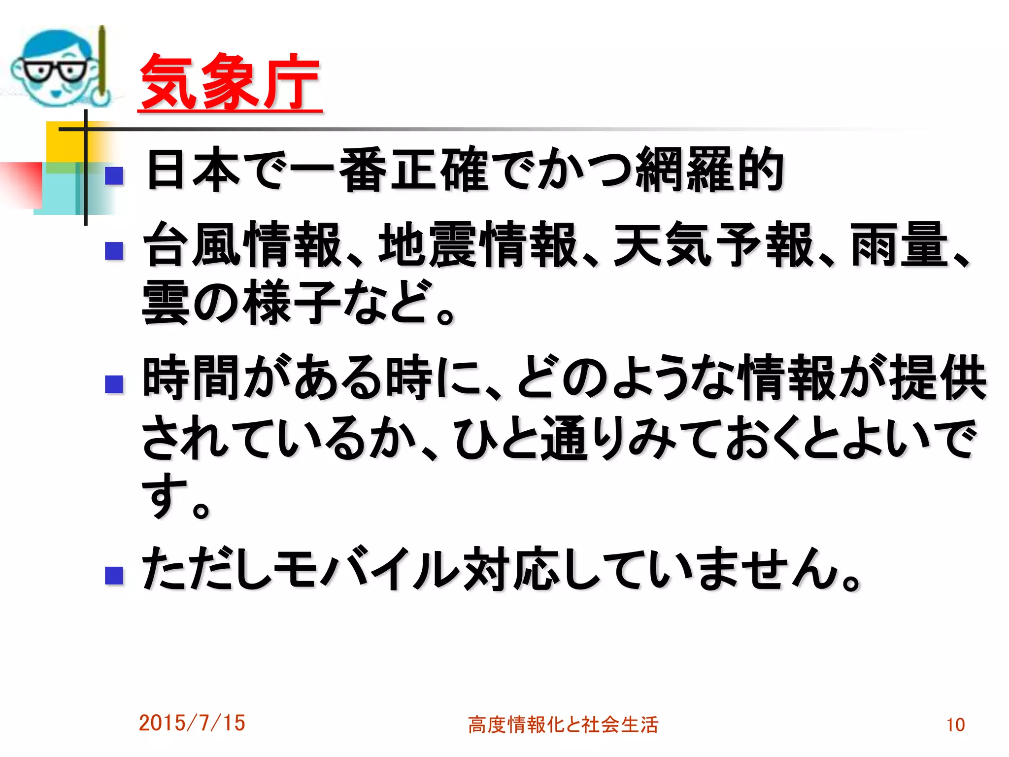 気象庁
 日本で一番正確でかつ網羅的
 台風情報、地震情報、天気予報、雨量、
雲の様子など。
 時間がある時に、どのような情報が提供
されているか、ひと通りみておくとよいで
す。
 ただしモバイル対応していません。
2015/7/15 高度情報化と社会生活 10
 