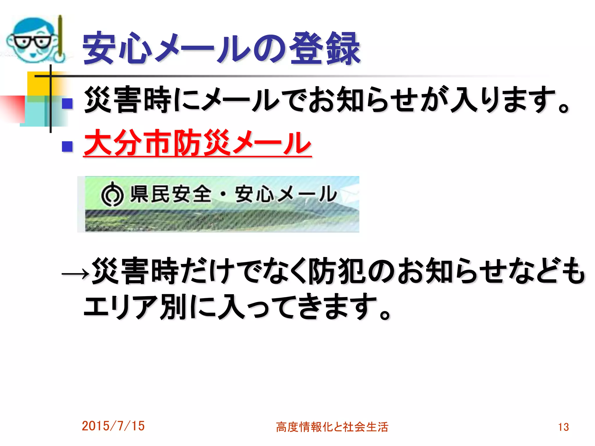 安心メールの登録
 災害時にメールでお知らせが入ります。
 大分市防災メール
→災害時だけでなく防犯のお知らせなども
エリア別に入ってきます。
2015/7/15 高度情報化と社会生活 13
 