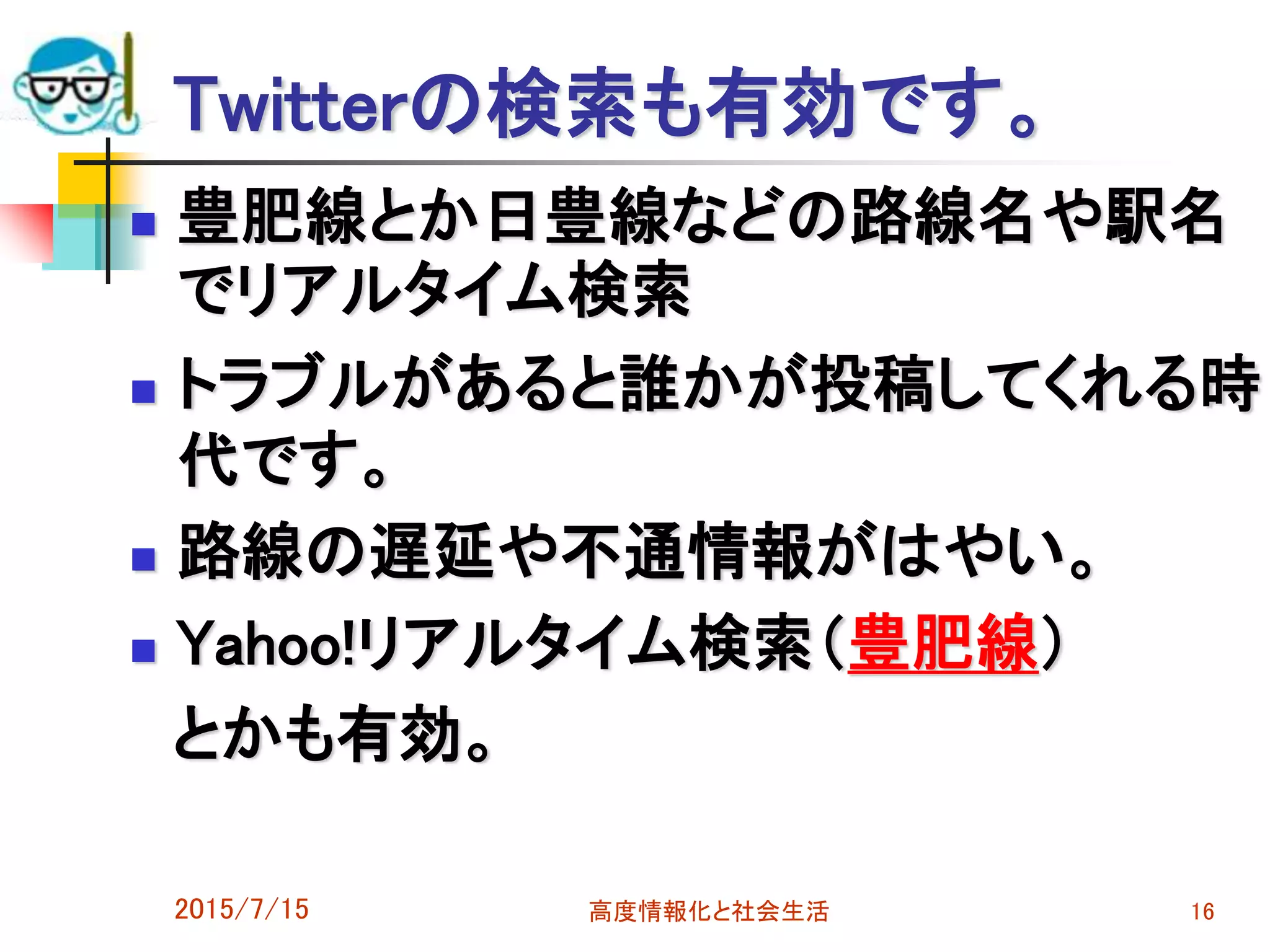 Twitterの検索も有効です。
 豊肥線とか日豊線などの路線名や駅名
でリアルタイム検索
 トラブルがあると誰かが投稿してくれる時
代です。
 路線の遅延や不通情報がはやい。
 Yahoo!リアルタイム検索（豊肥線）
とかも有効。
2015/7/15 高度情報化と社会生活 16
 