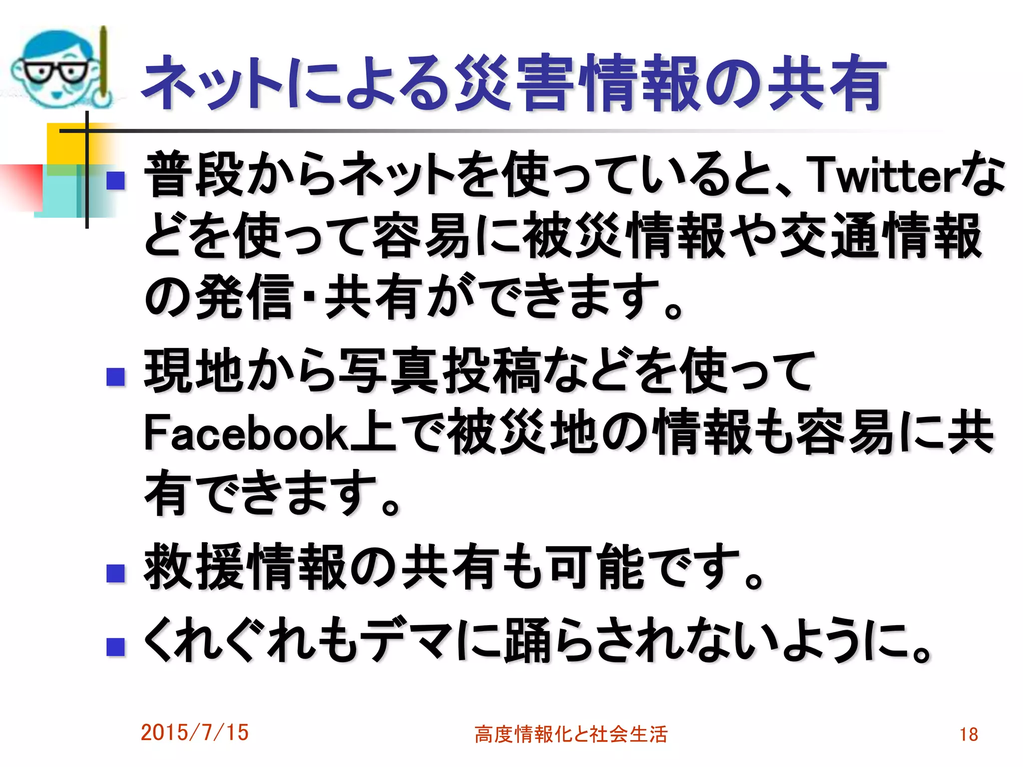 ネットによる災害情報の共有
 普段からネットを使っていると、Twitterな
どを使って容易に被災情報や交通情報
の発信・共有ができます。
 現地から写真投稿などを使って
Facebook上で被災地の情報も容易に共
有できます。
 救援情報の共有も可能です。
 くれぐれもデマに踊らされないように。
2015/7/15 高度情報化と社会生活 18
 