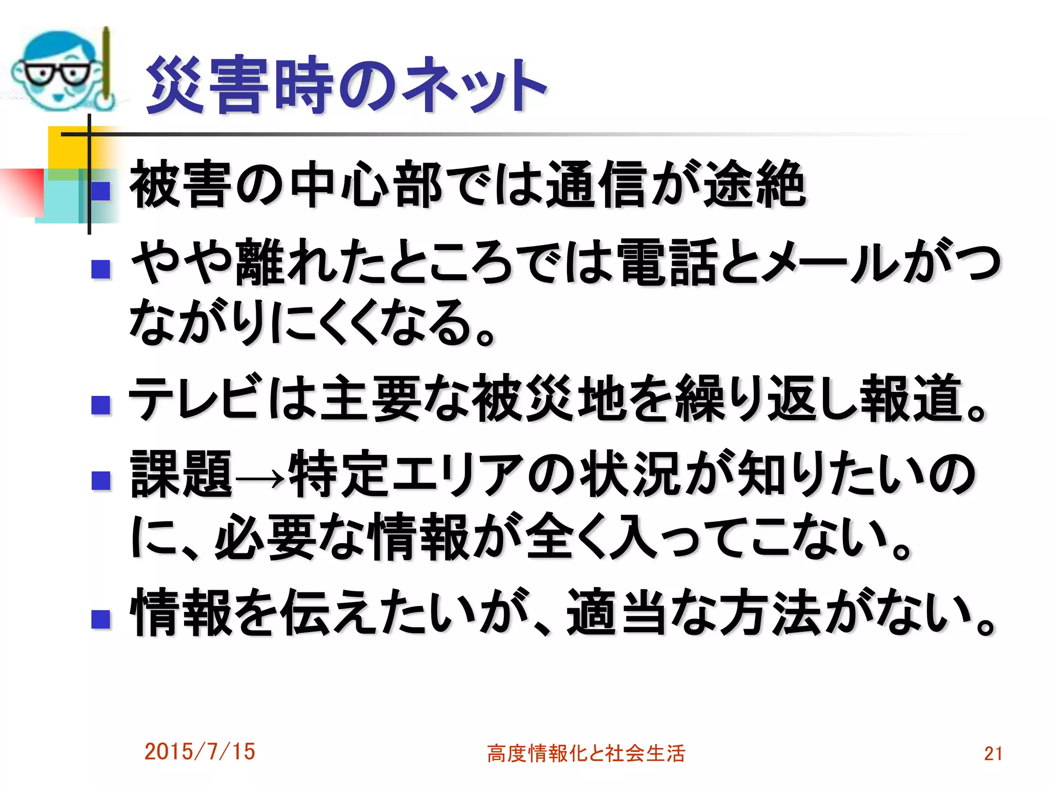災害時のネット
 被害の中心部では通信が途絶
 やや離れたところでは電話とメールがつ
ながりにくくなる。
 テレビは主要な被災地を繰り返し報道。
 課題→特定エリアの状況が知りたいの
に、必要な情報が全く入ってこない。
 情報を伝えたいが、適当な方法がない。
2015/7/15 高度情報化と社会生活 21
 
