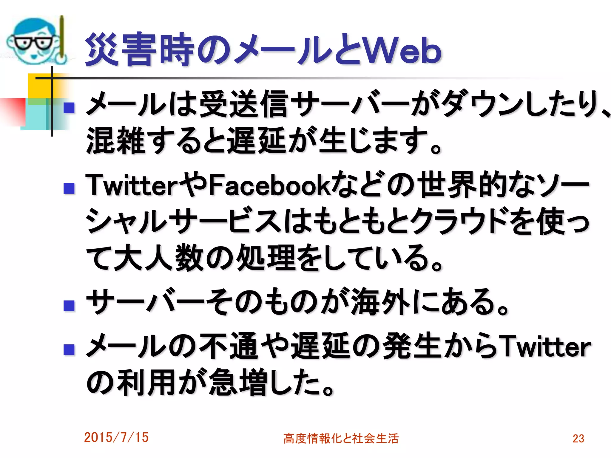 災害時のメールとＷｅｂ
 メールは受送信サーバーがダウンしたり、
混雑すると遅延が生じます。
 TwitterやFacebookなどの世界的なソー
シャルサービスはもともとクラウドを使っ
て大人数の処理をしている。
 サーバーそのものが海外にある。
 メールの不通や遅延の発生からTwitter
の利用が急増した。
2015/7/15 高度情報化と社会生活 23
 
