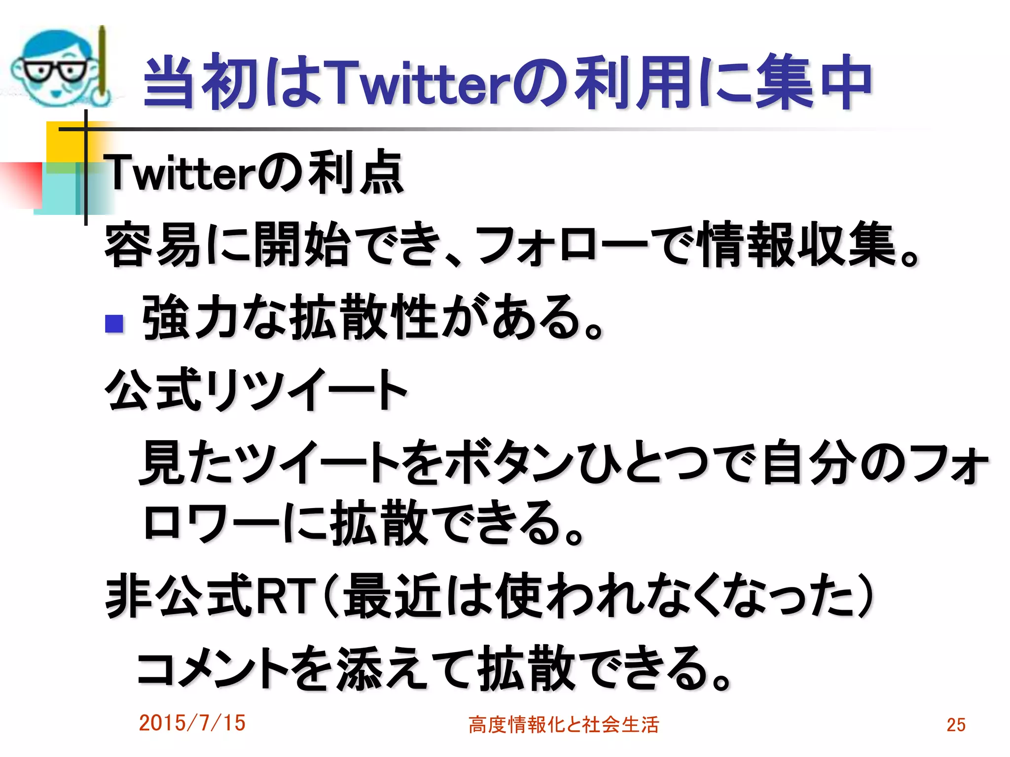 当初はTwitterの利用に集中
Twitterの利点
容易に開始でき、フォローで情報収集。
 強力な拡散性がある。
公式リツイート
見たツイートをボタンひとつで自分のフォ
ロワーに拡散できる。
非公式RT（最近は使われなくなった）
コメントを添えて拡散できる。
2015/7/15 高度情報化と社会生活 25
 