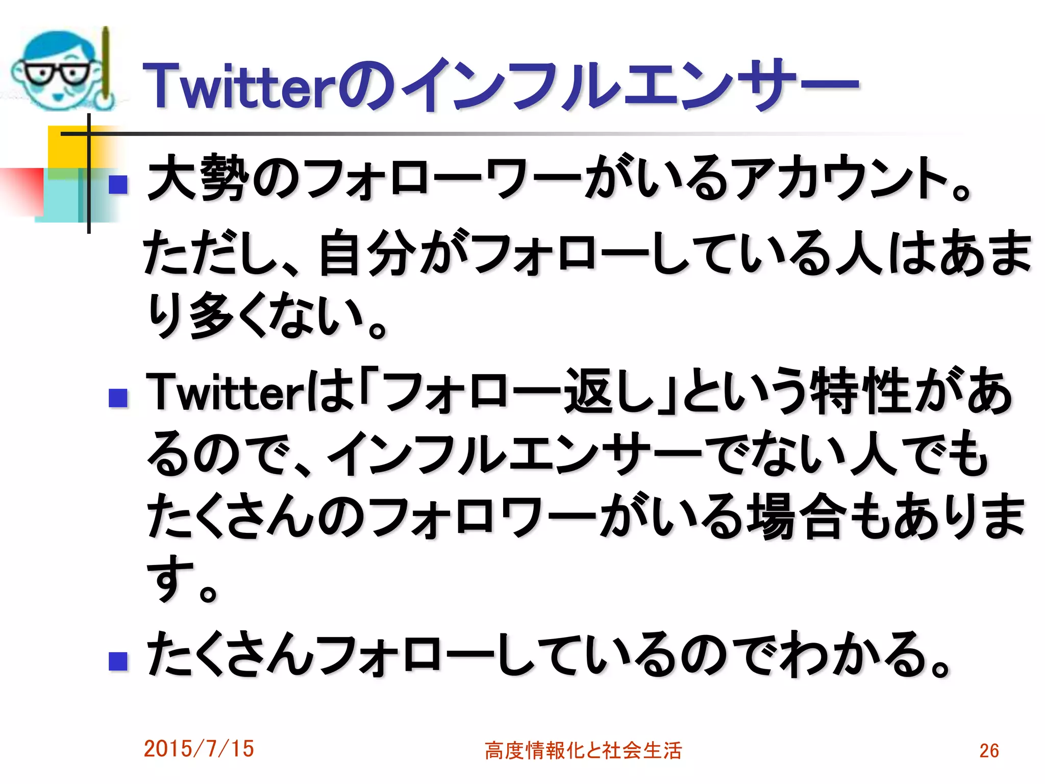 Twitterのインフルエンサー
 大勢のフォローワーがいるアカウント。
ただし、自分がフォローしている人はあま
り多くない。
 Twitterは「フォロー返し」という特性があ
るので、インフルエンサーでない人でも
たくさんのフォロワーがいる場合もありま
す。
 たくさんフォローしているのでわかる。
2015/7/15 高度情報化と社会生活 26
 