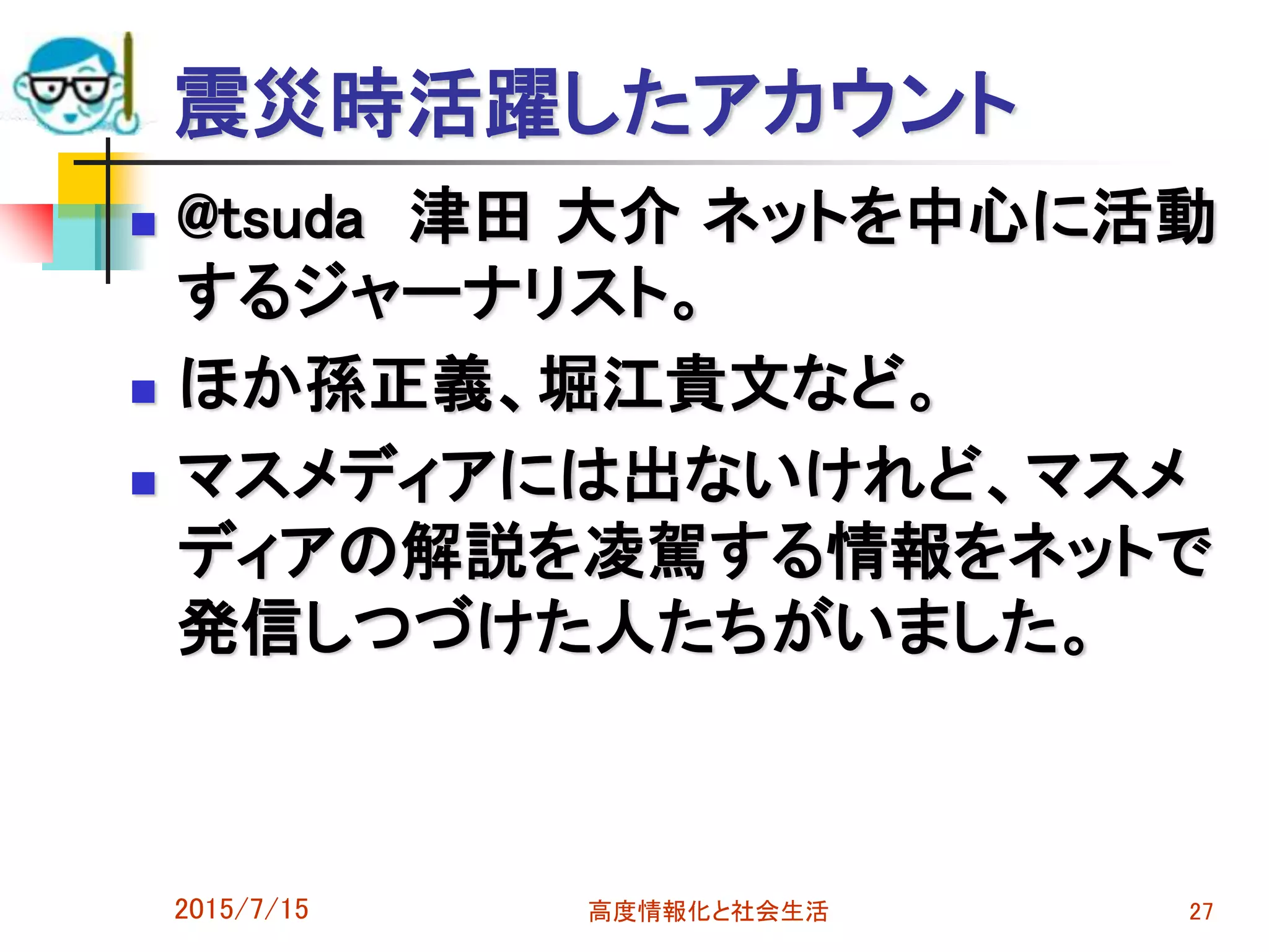 震災時活躍したアカウント
 @tsuda 津田 大介 ネットを中心に活動
するジャーナリスト。
 ほか孫正義、堀江貴文など。
 マスメディアには出ないけれど、マスメ
ディアの解説を凌駕する情報をネットで
発信しつづけた人たちがいました。
2015/7/15 高度情報化と社会生活 27
 
