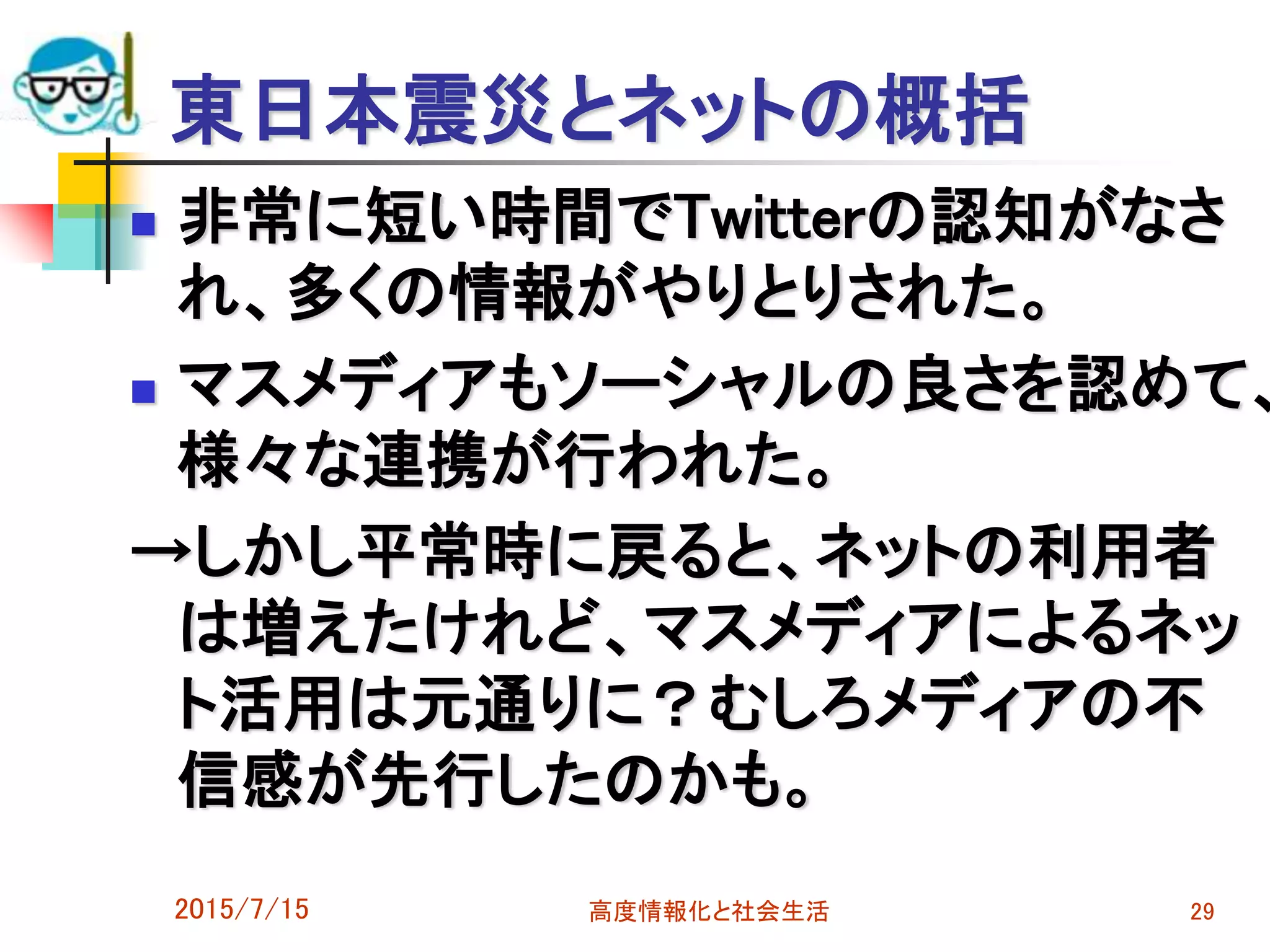東日本震災とネットの概括
 非常に短い時間でTwitterの認知がなさ
れ、多くの情報がやりとりされた。
 マスメディアもソーシャルの良さを認めて、
様々な連携が行われた。
→しかし平常時に戻ると、ネットの利用者
は増えたけれど、マスメディアによるネッ
ト活用は元通りに？むしろメディアの不
信感が先行したのかも。
2015/7/15 高度情報化と社会生活 29
 