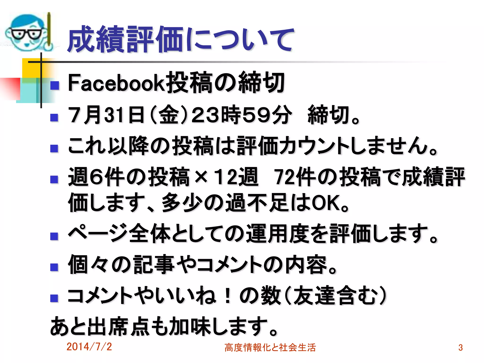 成績評価について
 Facebook投稿の締切
 ７月31日（金）２３時５９分 締切。
 これ以降の投稿は評価カウントしません。
 週６件の投稿×１2週 72件の投稿で成績評
価します、多少の過不足はOK。
 ページ全体としての運用度を評価します。
 個々の記事やコメントの内容。
 コメントやいいね！の数（友達含む）
あと出席点も加味します。
2014/7/2 高度情報化と社会生活 3
 