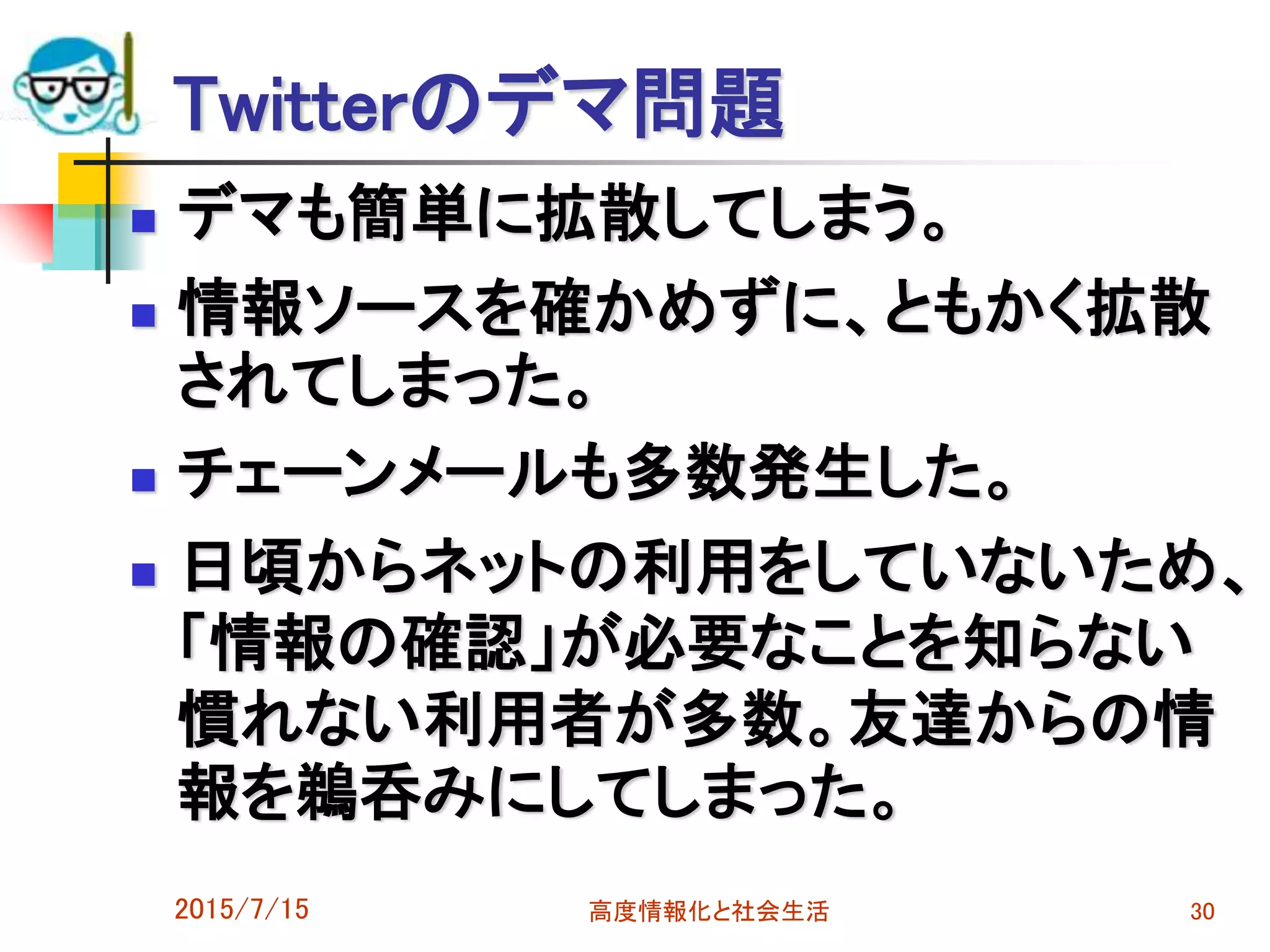 Twitterのデマ問題
 デマも簡単に拡散してしまう。
 情報ソースを確かめずに、ともかく拡散
されてしまった。
 チェーンメールも多数発生した。
 日頃からネットの利用をしていないため、
「情報の確認」が必要なことを知らない
慣れない利用者が多数。友達からの情
報を鵜呑みにしてしまった。
2015/7/15 高度情報化と社会生活 30
 