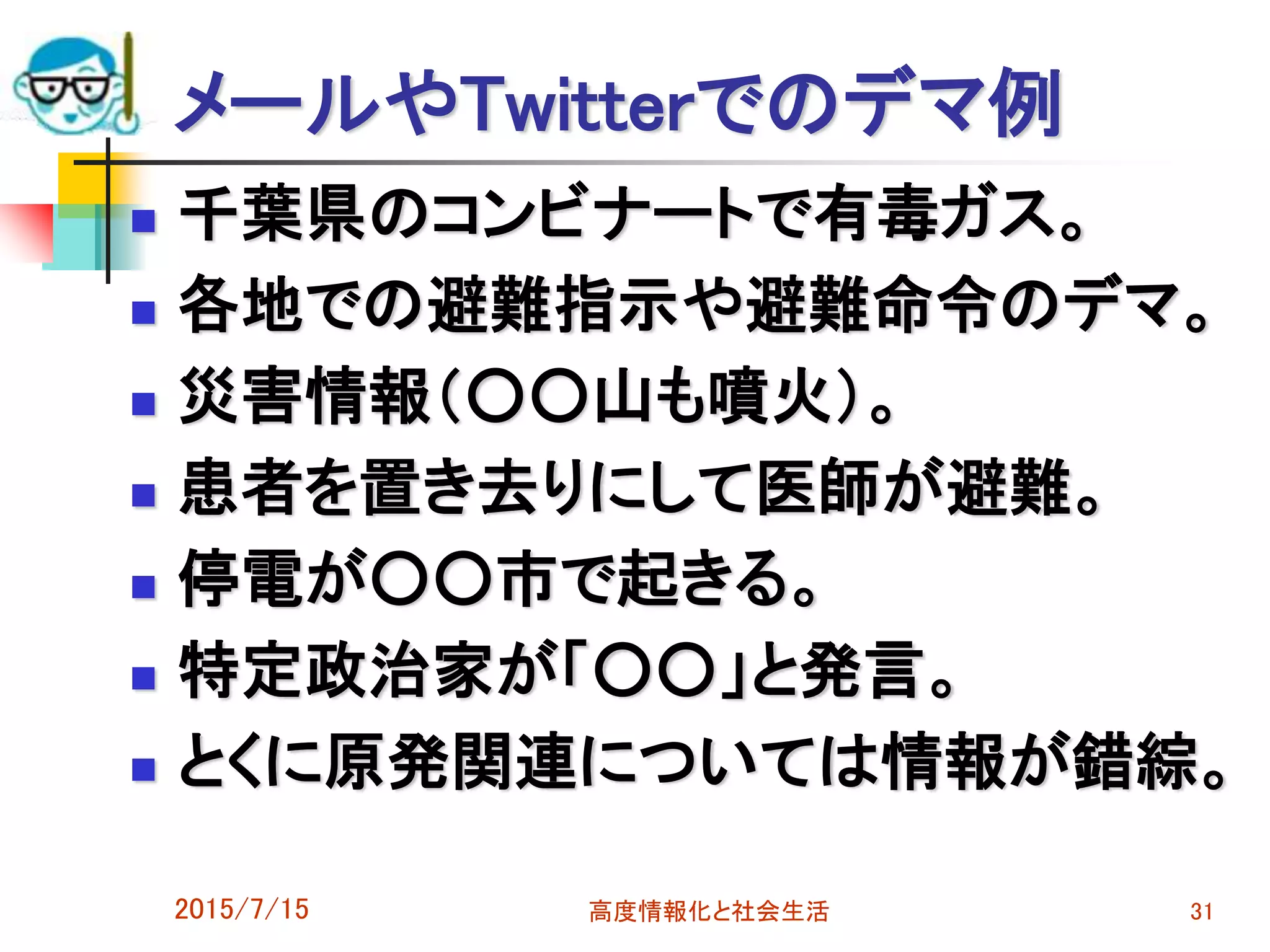 メールやTwitterでのデマ例
 千葉県のコンビナートで有毒ガス。
 各地での避難指示や避難命令のデマ。
 災害情報（○○山も噴火）。
 患者を置き去りにして医師が避難。
 停電が○○市で起きる。
 特定政治家が「○○」と発言。
 とくに原発関連については情報が錯綜。
2015/7/15 高度情報化と社会生活 31
 