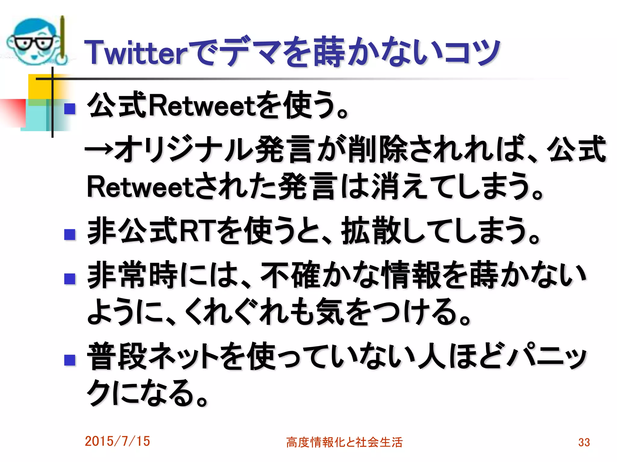 Twitterでデマを蒔かないコツ
 公式Retweetを使う。
→オリジナル発言が削除されれば、公式
Retweetされた発言は消えてしまう。
 非公式RTを使うと、拡散してしまう。
 非常時には、不確かな情報を蒔かない
ように、くれぐれも気をつける。
 普段ネットを使っていない人ほどパニッ
クになる。
2015/7/15 高度情報化と社会生活 33
 