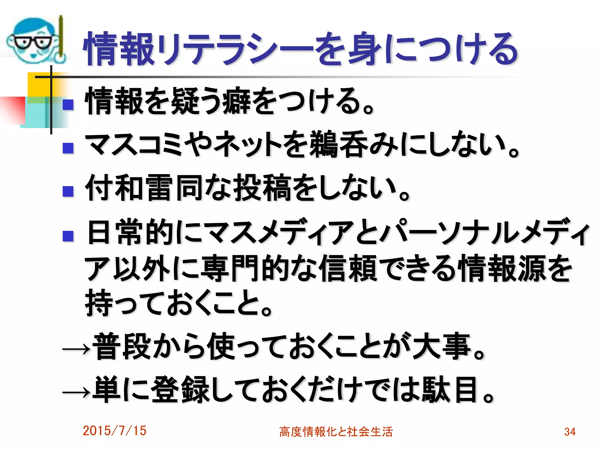 情報リテラシーを身につける
 情報を疑う癖をつける。
 マスコミやネットを鵜呑みにしない。
 付和雷同な投稿をしない。
 日常的にマスメディアとパーソナルメディ
ア以外に専門的な信頼できる情報源を
持っておくこと。
→普段から使っておくことが大事。
→単に登録しておくだけでは駄目。
2015/7/15 高度情報化と社会生活 34
 