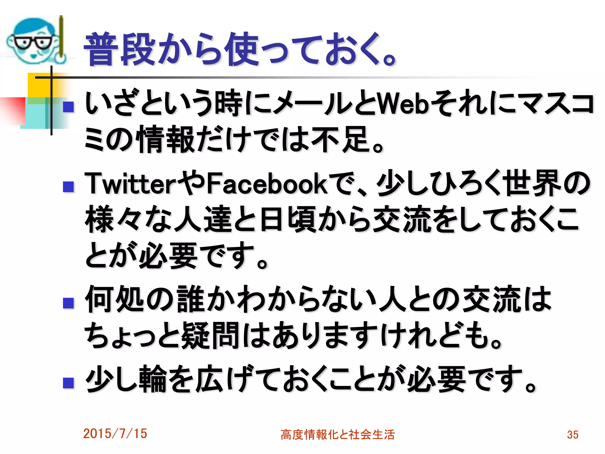 普段から使っておく。
 いざという時にメールとWebそれにマスコ
ミの情報だけでは不足。
 TwitterやFacebookで、少しひろく世界の
様々な人達と日頃から交流をしておくこ
とが必要です。
 何処の誰かわからない人との交流は
ちょっと疑問はありますけれども。
 少し輪を広げておくことが必要です。
2015/7/15 高度情報化と社会生活 35
 