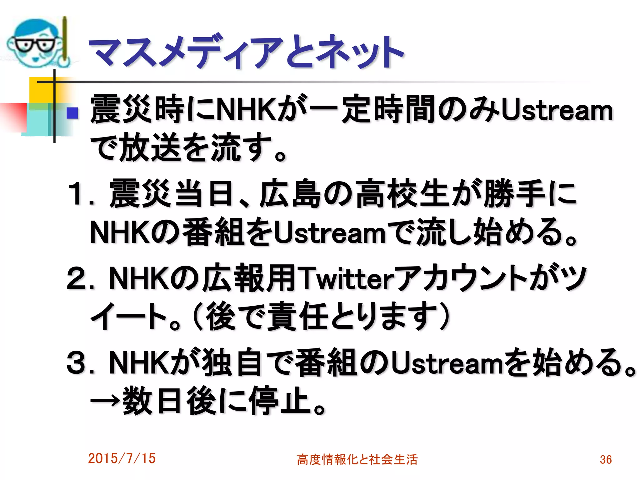 マスメディアとネット
 震災時にNHKが一定時間のみUstream
で放送を流す。
１．震災当日、広島の高校生が勝手に
NHKの番組をUstreamで流し始める。
２．NHKの広報用Twitterアカウントがツ
イート。（後で責任とります）
３．NHKが独自で番組のUstreamを始める。
→数日後に停止。
2015/7/15 高度情報化と社会生活 36
 