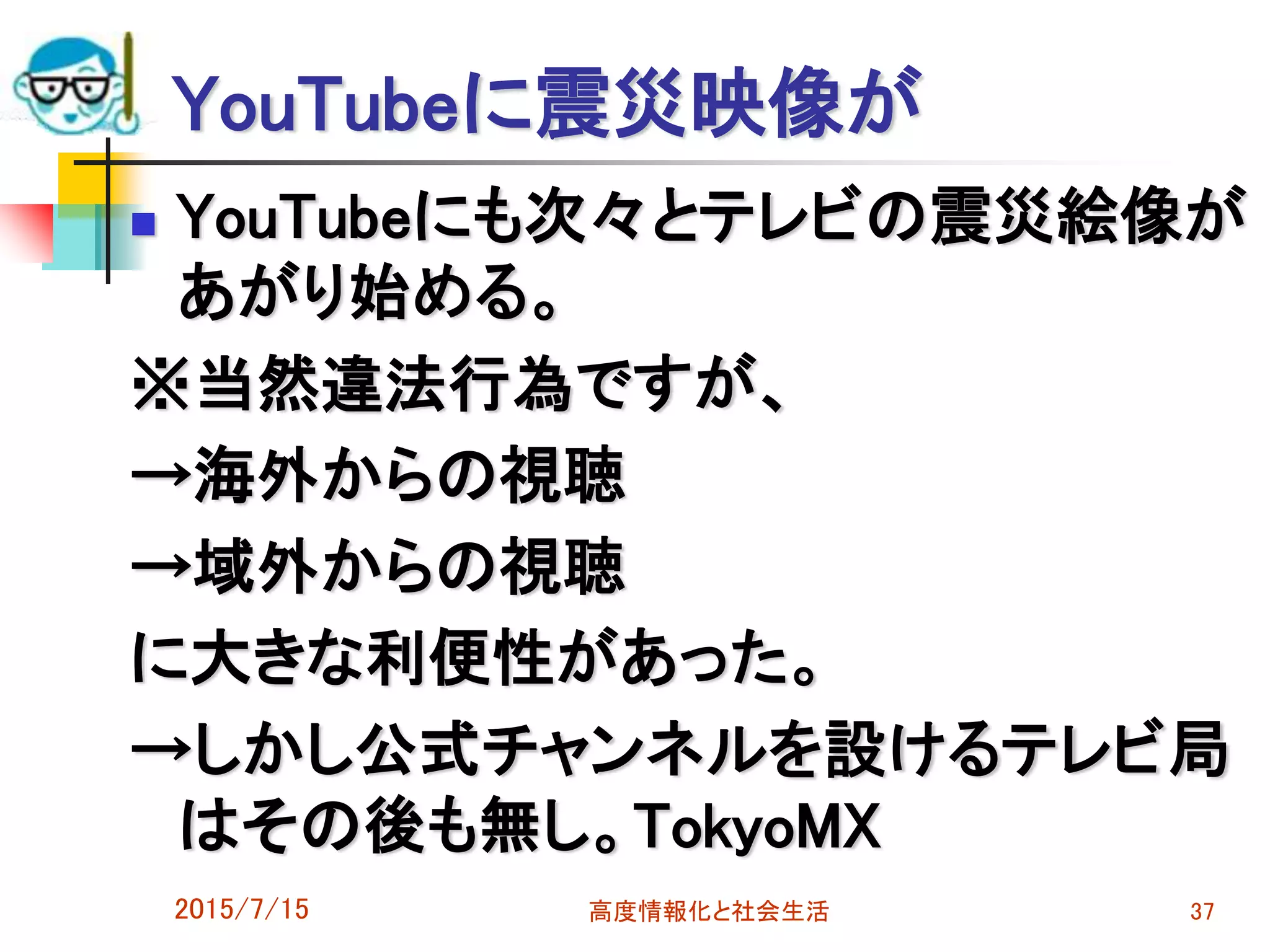 YouTubeに震災映像が
 YouTubeにも次々とテレビの震災絵像が
あがり始める。
※当然違法行為ですが、
→海外からの視聴
→域外からの視聴
に大きな利便性があった。
→しかし公式チャンネルを設けるテレビ局
はその後も無し。TokyoMX
2015/7/15 高度情報化と社会生活 37
 