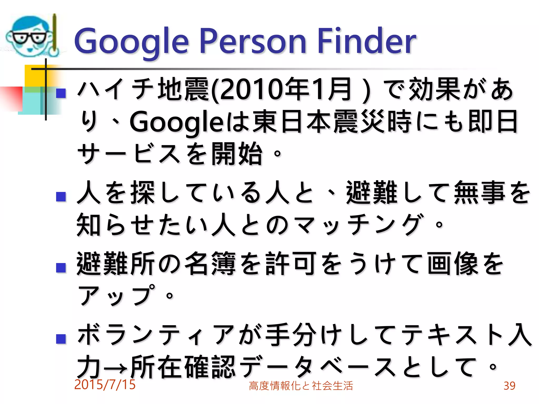  ハイチ地震(2010年1月）で効果があ
り、Googleは東日本震災時にも即日
サービスを開始。
 人を探している人と、避難して無事を
知らせたい人とのマッチング。
 避難所の名簿を許可をうけて画像を
アップ。
 ボランティアが手分けしてテキスト入
力→所在確認データベースとして。2015/7/15 高度情報化と社会生活 39
Google Person Finder
 