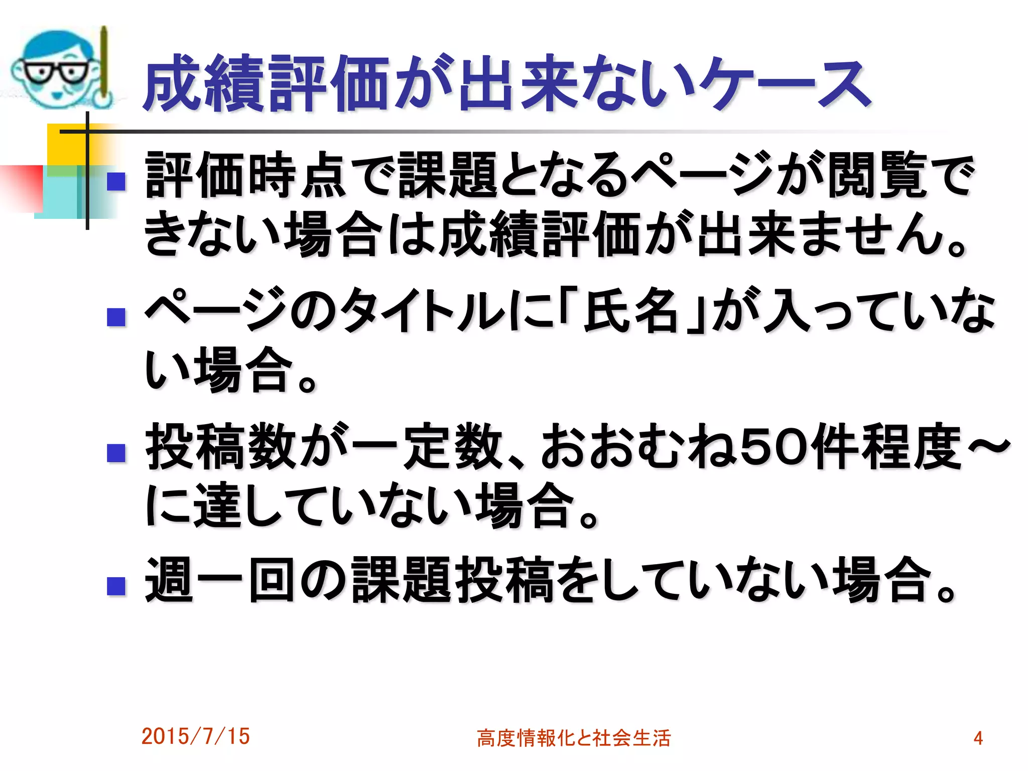 成績評価が出来ないケース
 評価時点で課題となるページが閲覧で
きない場合は成績評価が出来ません。
 ページのタイトルに「氏名」が入っていな
い場合。
 投稿数が一定数、おおむね５０件程度～
に達していない場合。
 週一回の課題投稿をしていない場合。
2015/7/15 高度情報化と社会生活 4
 