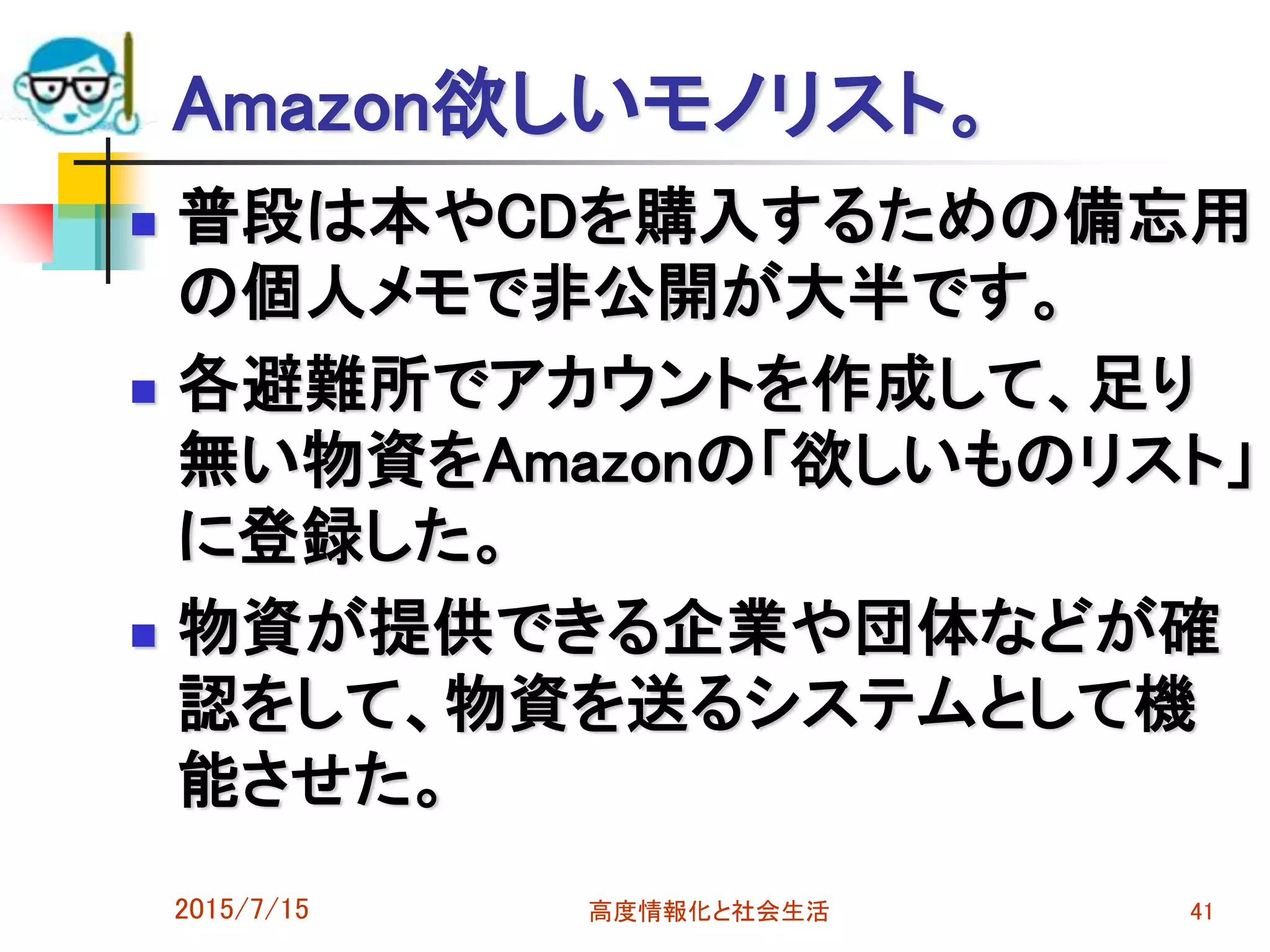 Amazon欲しいモノリスト。
 普段は本やCDを購入するための備忘用
の個人メモで非公開が大半です。
 各避難所でアカウントを作成して、足り
無い物資をAmazonの「欲しいものリスト」
に登録した。
 物資が提供できる企業や団体などが確
認をして、物資を送るシステムとして機
能させた。
2015/7/15 高度情報化と社会生活 41
 