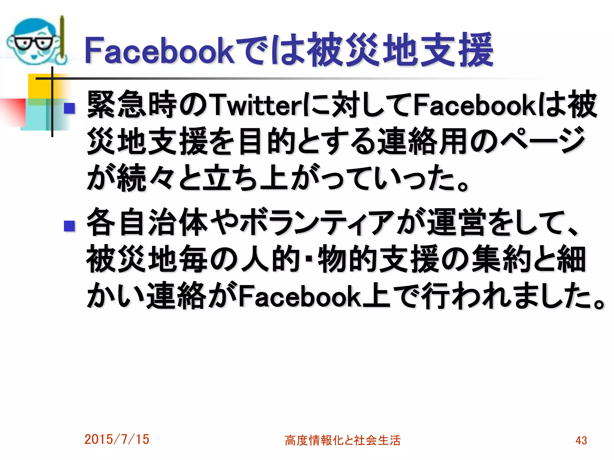 Facebookでは被災地支援
 緊急時のTwitterに対してFacebookは被
災地支援を目的とする連絡用のページ
が続々と立ち上がっていった。
 各自治体やボランティアが運営をして、
被災地毎の人的・物的支援の集約と細
かい連絡がFacebook上で行われました。
2015/7/15 高度情報化と社会生活 43
 