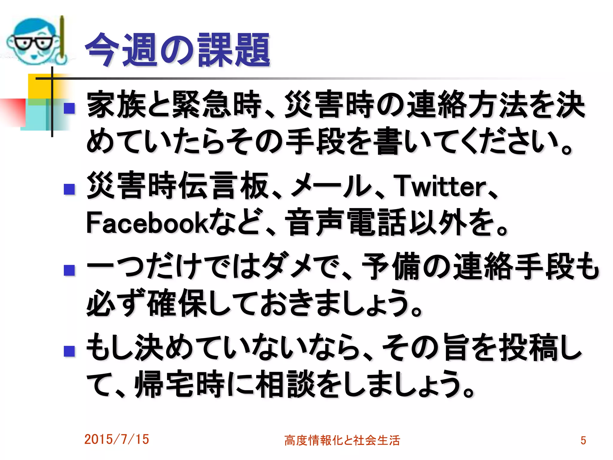 今週の課題
 家族と緊急時、災害時の連絡方法を決
めていたらその手段を書いてください。
 災害時伝言板、メール、Twitter、
Facebookなど、音声電話以外を。
 一つだけではダメで、予備の連絡手段も
必ず確保しておきましょう。
 もし決めていないなら、その旨を投稿し
て、帰宅時に相談をしましょう。
2015/7/15 高度情報化と社会生活 5
 