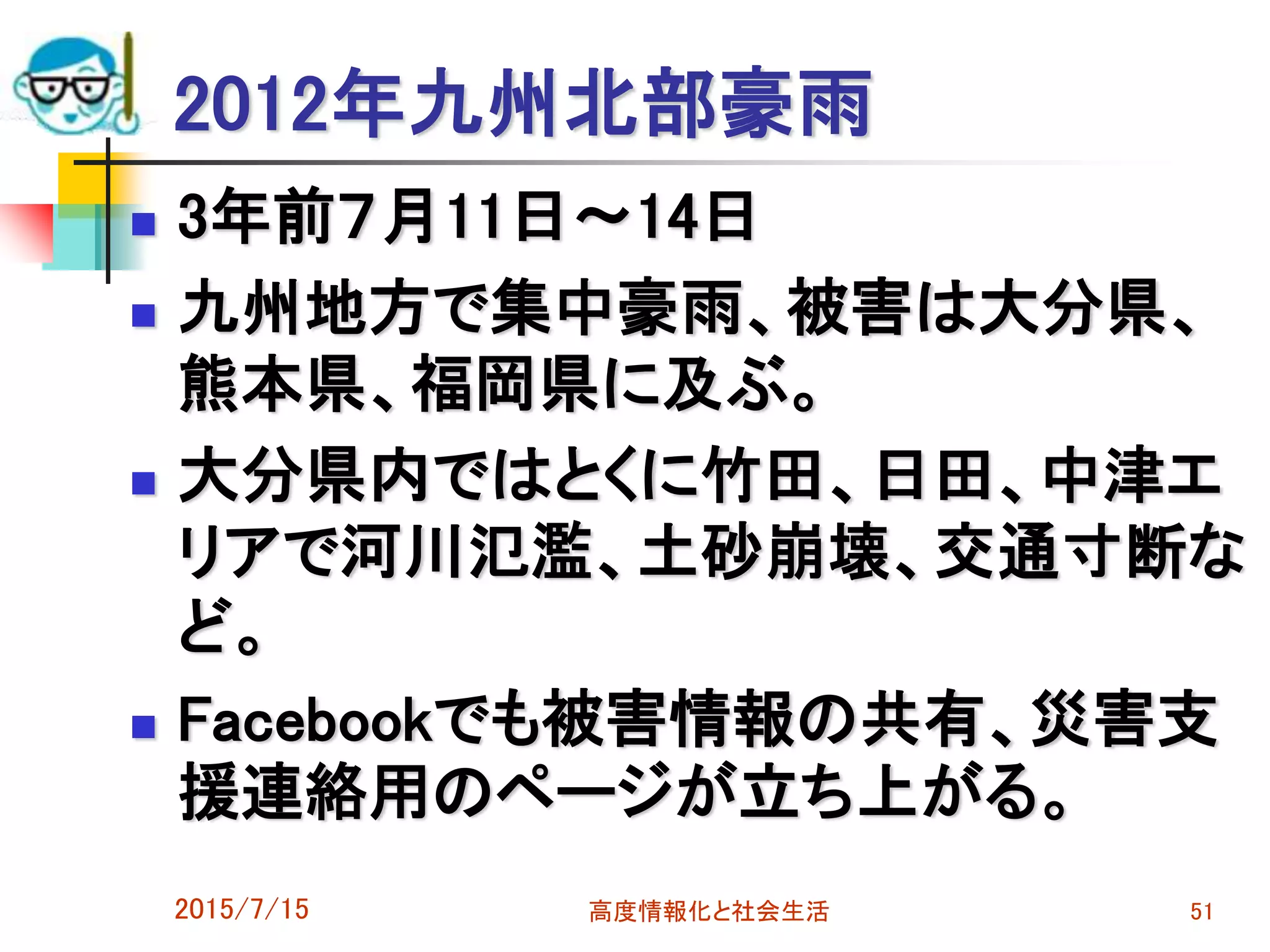 2012年九州北部豪雨
 3年前７月11日～14日
 九州地方で集中豪雨、被害は大分県、
熊本県、福岡県に及ぶ。
 大分県内ではとくに竹田、日田、中津エ
リアで河川氾濫、土砂崩壊、交通寸断な
ど。
 Facebookでも被害情報の共有、災害支
援連絡用のページが立ち上がる。
2015/7/15 高度情報化と社会生活 51
 