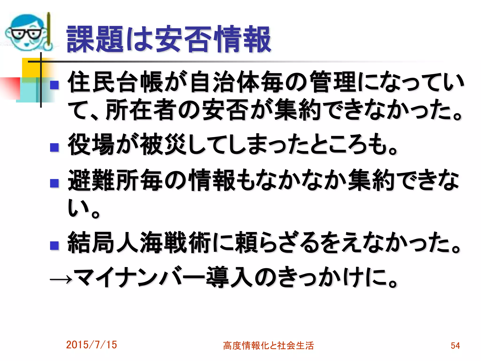 課題は安否情報
 住民台帳が自治体毎の管理になってい
て、所在者の安否が集約できなかった。
 役場が被災してしまったところも。
 避難所毎の情報もなかなか集約できな
い。
 結局人海戦術に頼らざるをえなかった。
→マイナンバー導入のきっかけに。
2015/7/15 高度情報化と社会生活 54
 