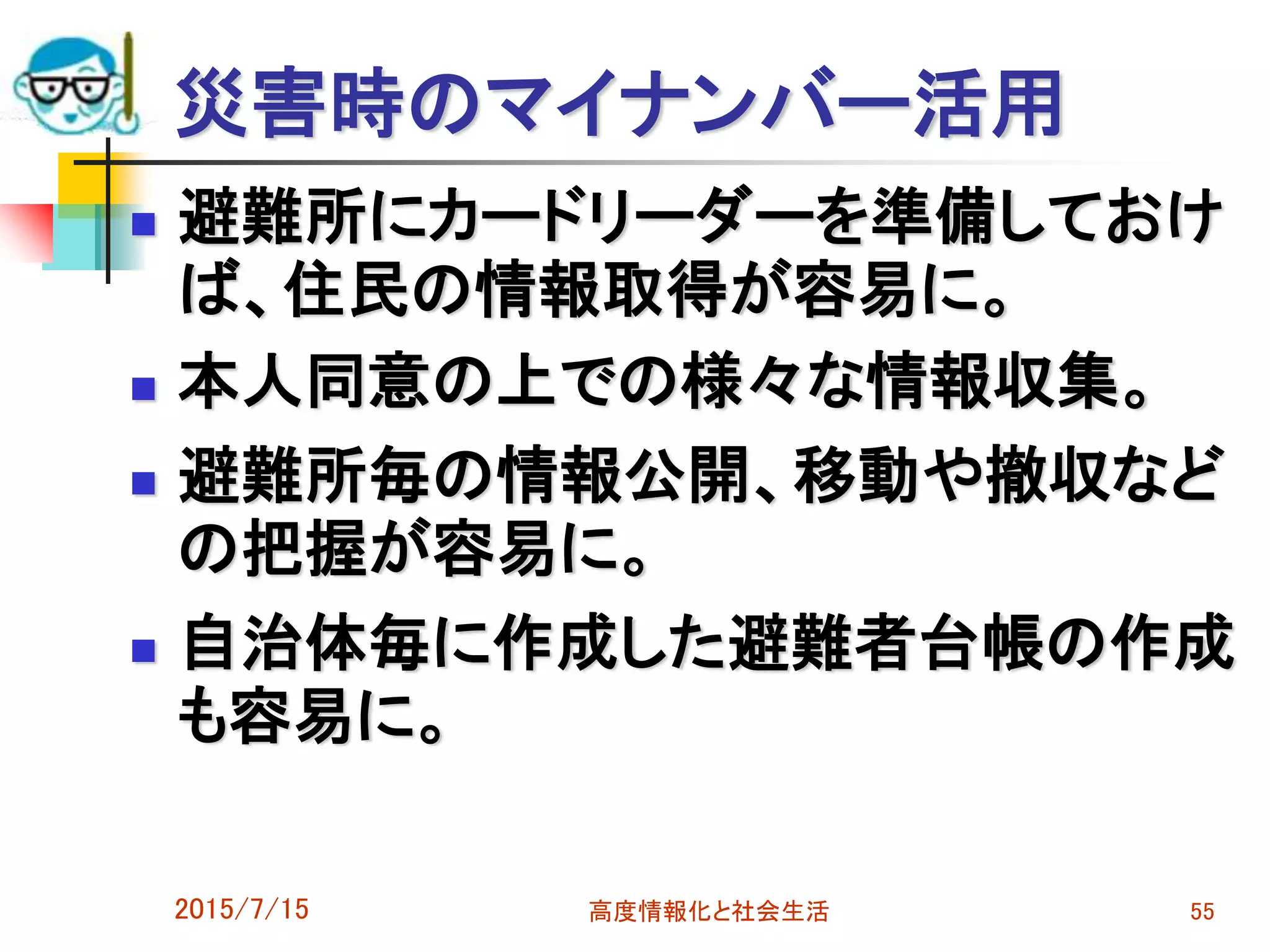 災害時のマイナンバー活用
 避難所にカードリーダーを準備しておけ
ば、住民の情報取得が容易に。
 本人同意の上での様々な情報収集。
 避難所毎の情報公開、移動や撤収など
の把握が容易に。
 自治体毎に作成した避難者台帳の作成
も容易に。
2015/7/15 高度情報化と社会生活 55
 