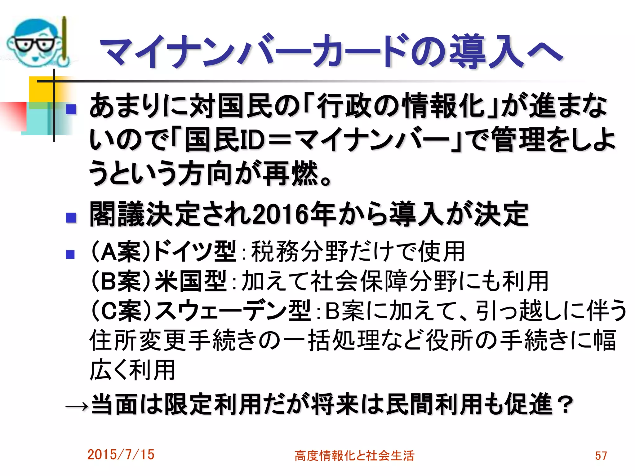 マイナンバーカードの導入へ
 あまりに対国民の「行政の情報化」が進まな
いので「国民ID＝マイナンバー」で管理をしよ
うという方向が再燃。
 閣議決定され2016年から導入が決定
 （A案）ドイツ型：税務分野だけで使用
（B案）米国型：加えて社会保障分野にも利用
（C案）スウェーデン型：B案に加えて、引っ越しに伴う
住所変更手続きの一括処理など役所の手続きに幅
広く利用
→当面は限定利用だが将来は民間利用も促進？
2015/7/15 高度情報化と社会生活 57
 