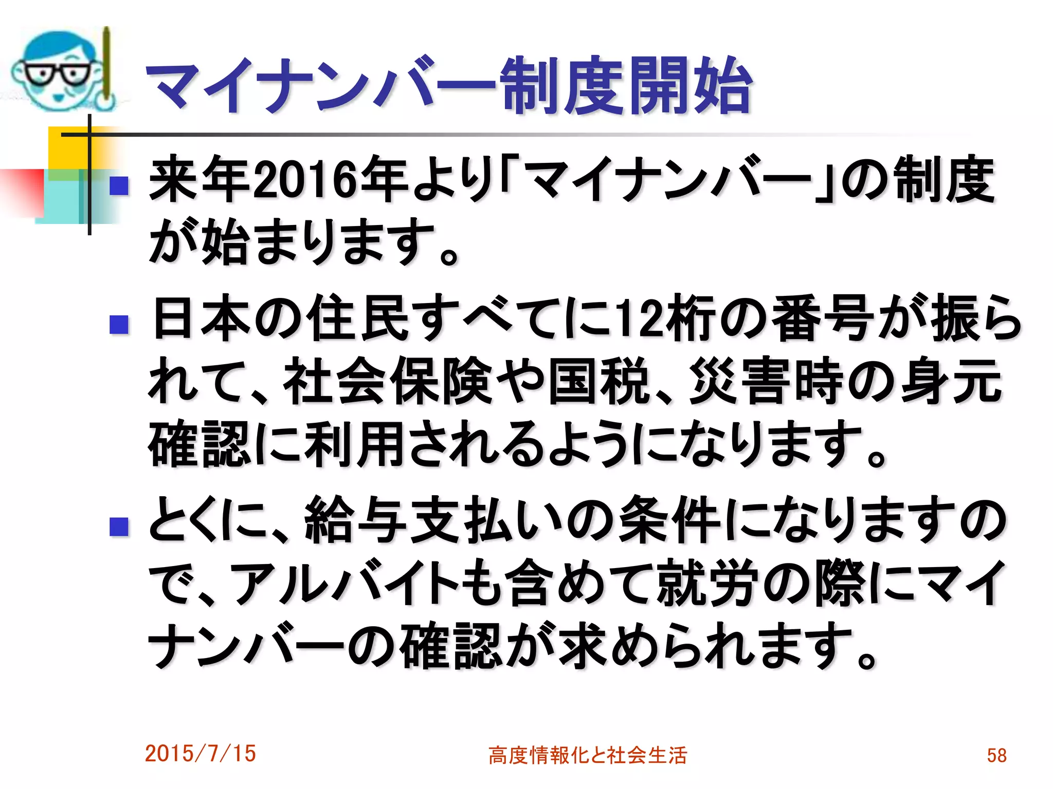 マイナンバー制度開始
 来年2016年より「マイナンバー」の制度
が始まります。
 日本の住民すべてに12桁の番号が振ら
れて、社会保険や国税、災害時の身元
確認に利用されるようになります。
 とくに、給与支払いの条件になりますの
で、アルバイトも含めて就労の際にマイ
ナンバーの確認が求められます。
2015/7/15 高度情報化と社会生活 58
 