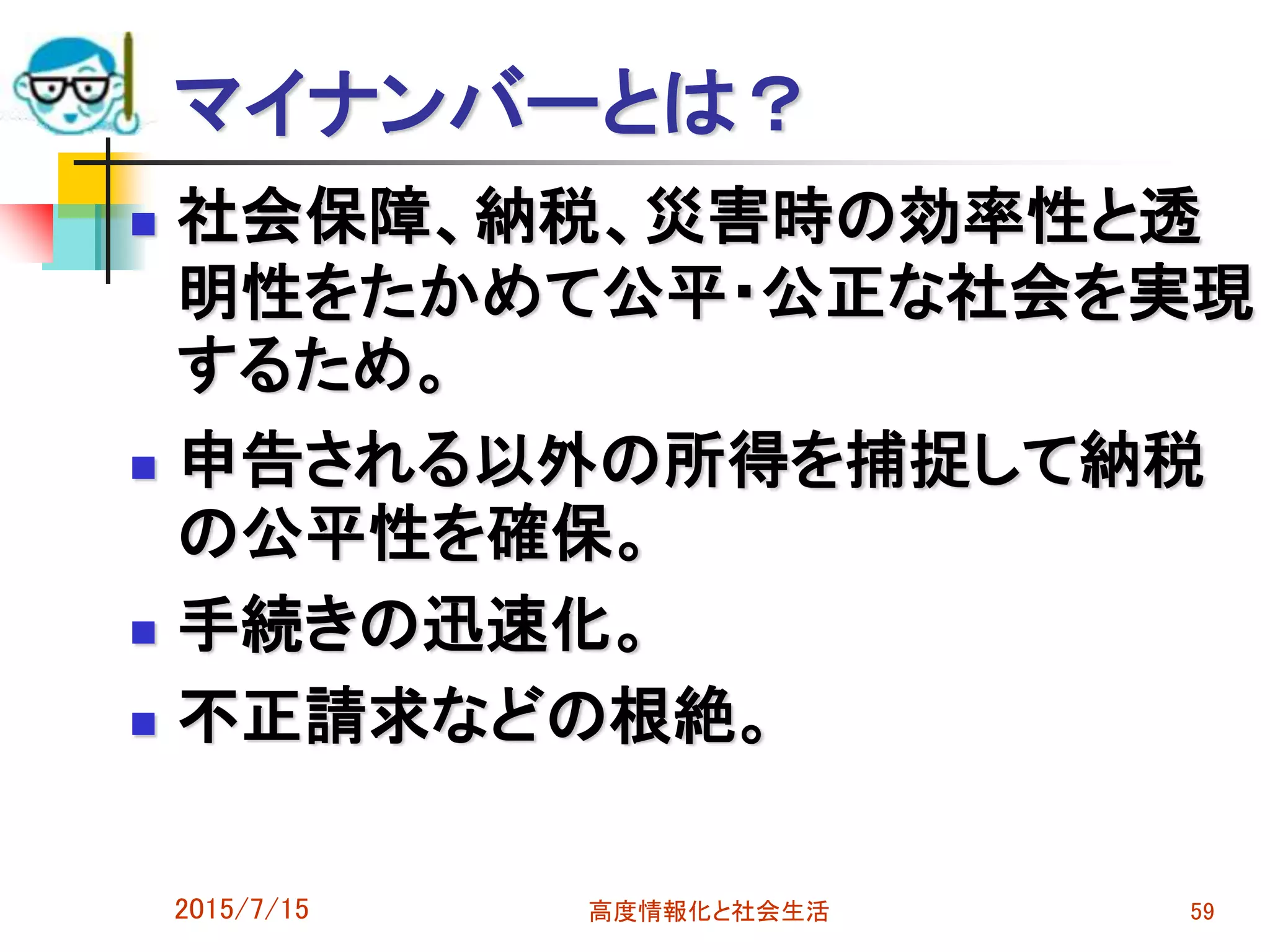 マイナンバーとは？
 社会保障、納税、災害時の効率性と透
明性をたかめて公平・公正な社会を実現
するため。
 申告される以外の所得を捕捉して納税
の公平性を確保。
 手続きの迅速化。
 不正請求などの根絶。
2015/7/15 高度情報化と社会生活 59
 