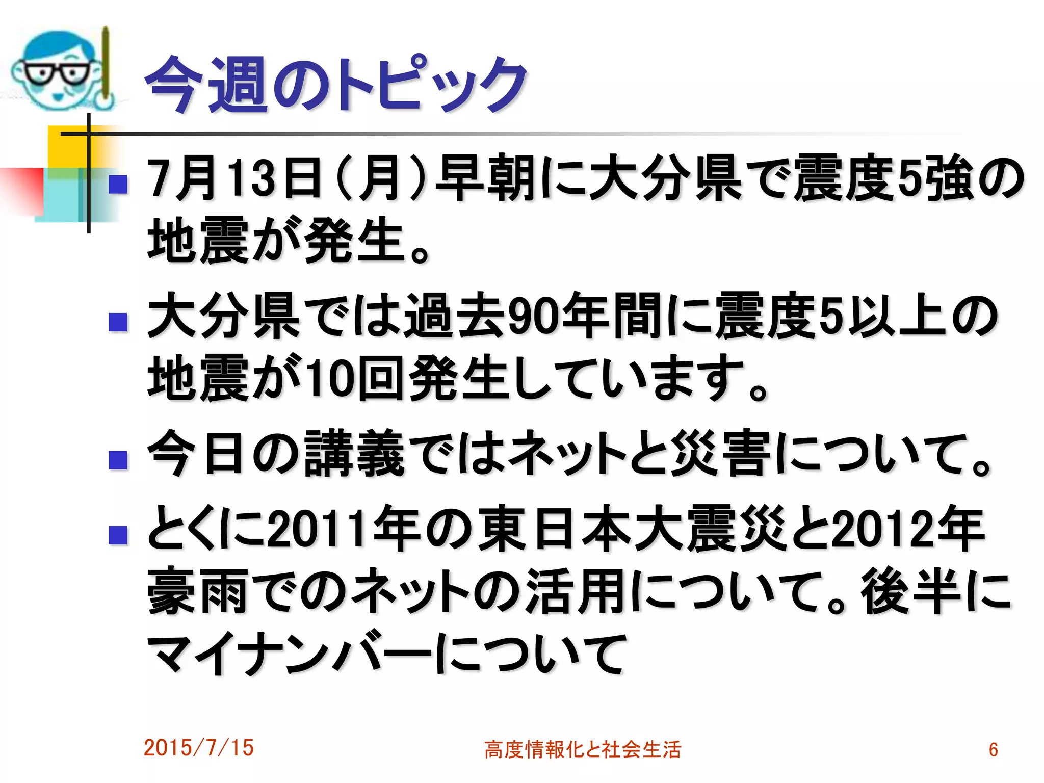 今週のトピック
 7月13日（月）早朝に大分県で震度5強の
地震が発生。
 大分県では過去90年間に震度5以上の
地震が10回発生しています。
 今日の講義ではネットと災害について。
 とくに2011年の東日本大震災と2012年
豪雨でのネットの活用について。後半に
マイナンバーについて
2015/7/15 高度情報化と社会生活 6
 