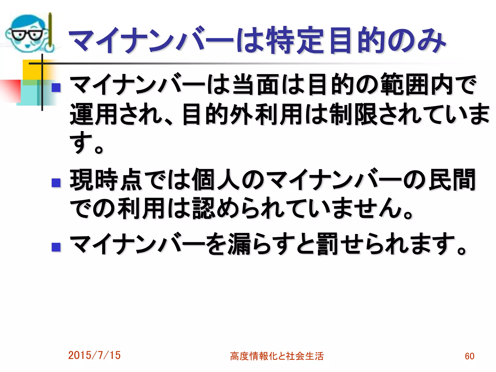 マイナンバーは特定目的のみ
 マイナンバーは当面は目的の範囲内で
運用され、目的外利用は制限されていま
す。
 現時点では個人のマイナンバーの民間
での利用は認められていません。
 マイナンバーを漏らすと罰せられます。
2015/7/15 高度情報化と社会生活 60
 