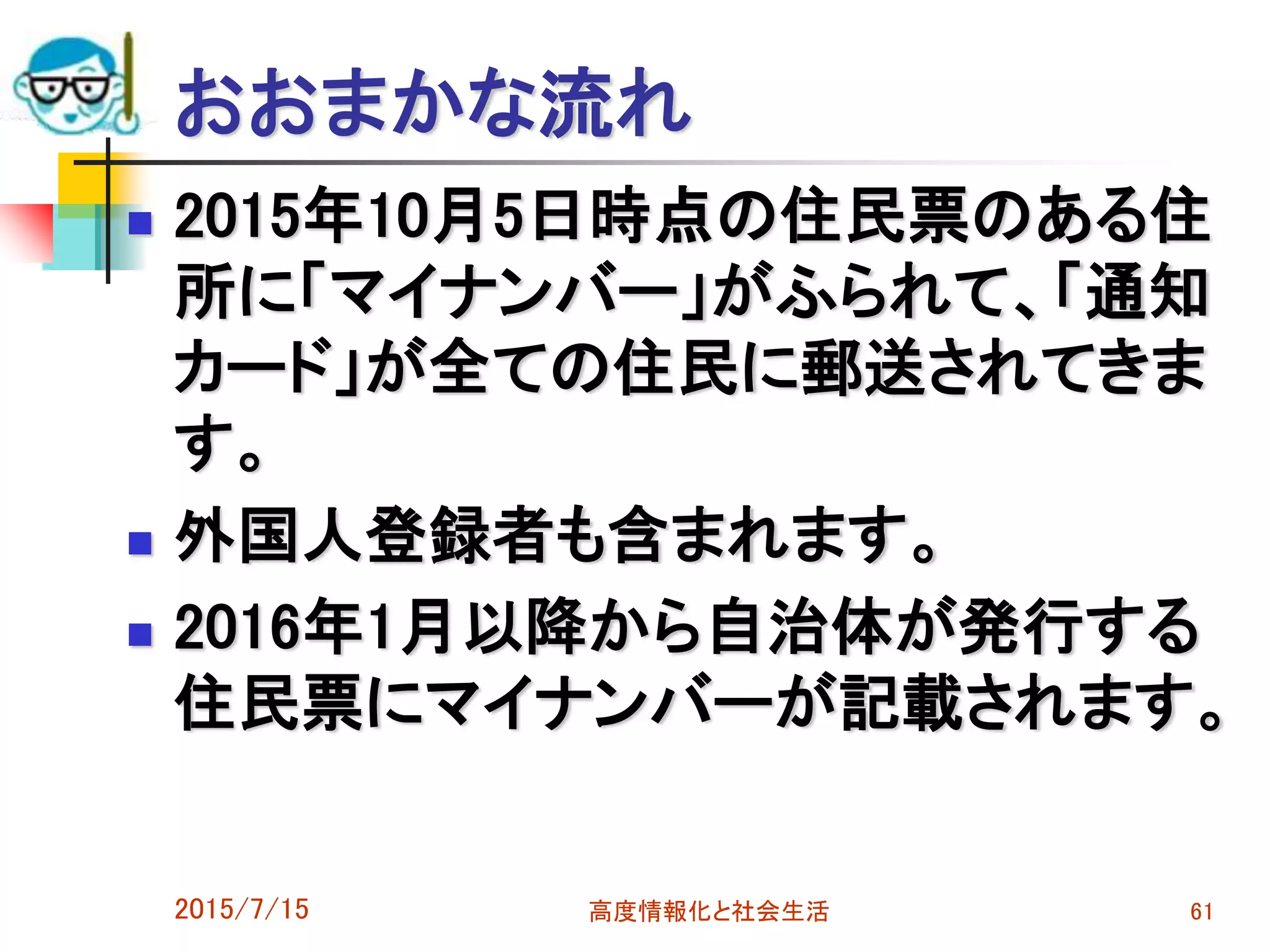 おおまかな流れ
 2015年10月5日時点の住民票のある住
所に「マイナンバー」がふられて、「通知
カード」が全ての住民に郵送されてきま
す。
 外国人登録者も含まれます。
 2016年1月以降から自治体が発行する
住民票にマイナンバーが記載されます。
2015/7/15 高度情報化と社会生活 61
 