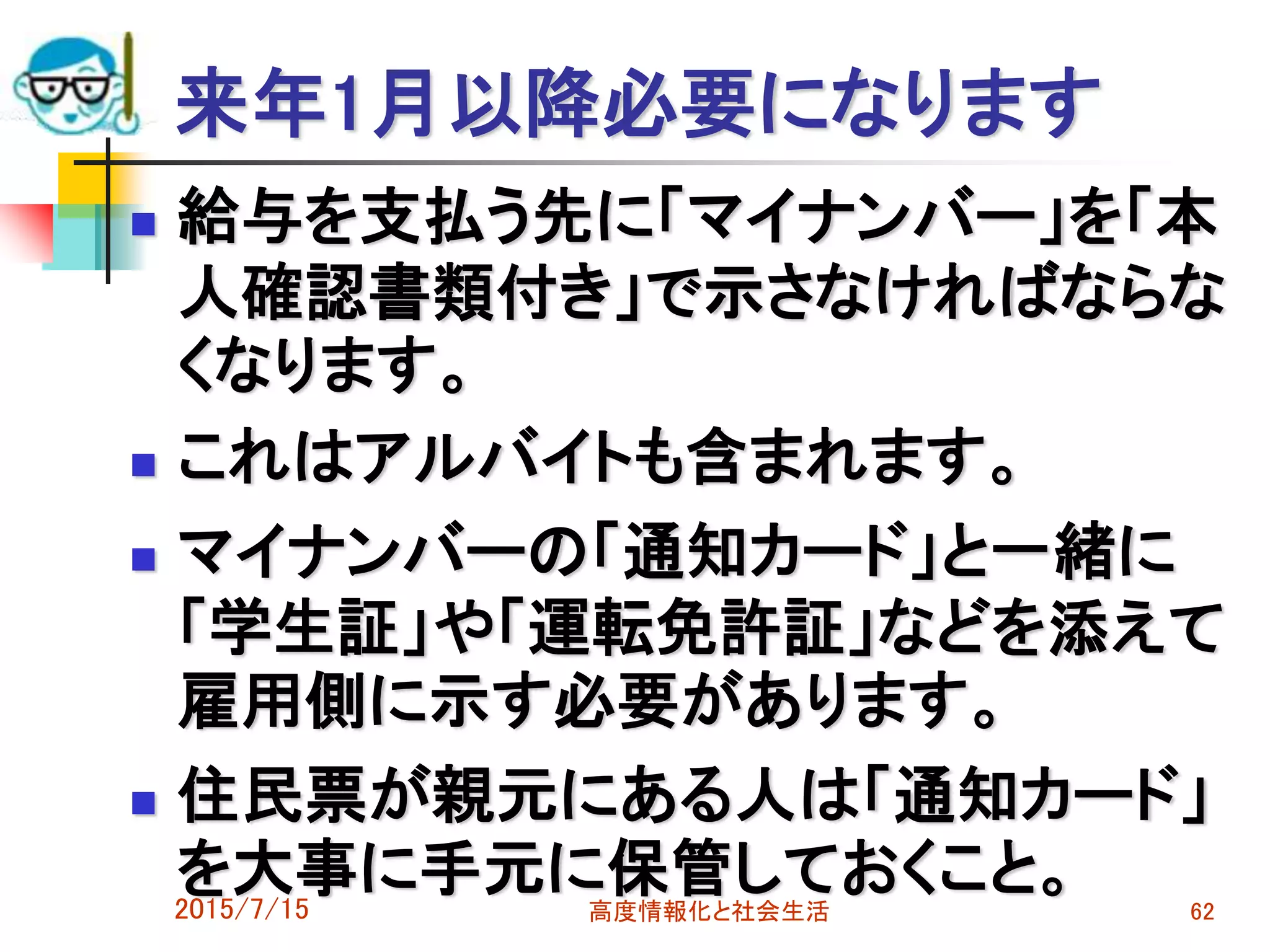 来年1月以降必要になります
 給与を支払う先に「マイナンバー」を「本
人確認書類付き」で示さなければならな
くなります。
 これはアルバイトも含まれます。
 マイナンバーの「通知カード」と一緒に
「学生証」や「運転免許証」などを添えて
雇用側に示す必要があります。
 住民票が親元にある人は「通知カード」
を大事に手元に保管しておくこと。2015/7/15 高度情報化と社会生活 62
 