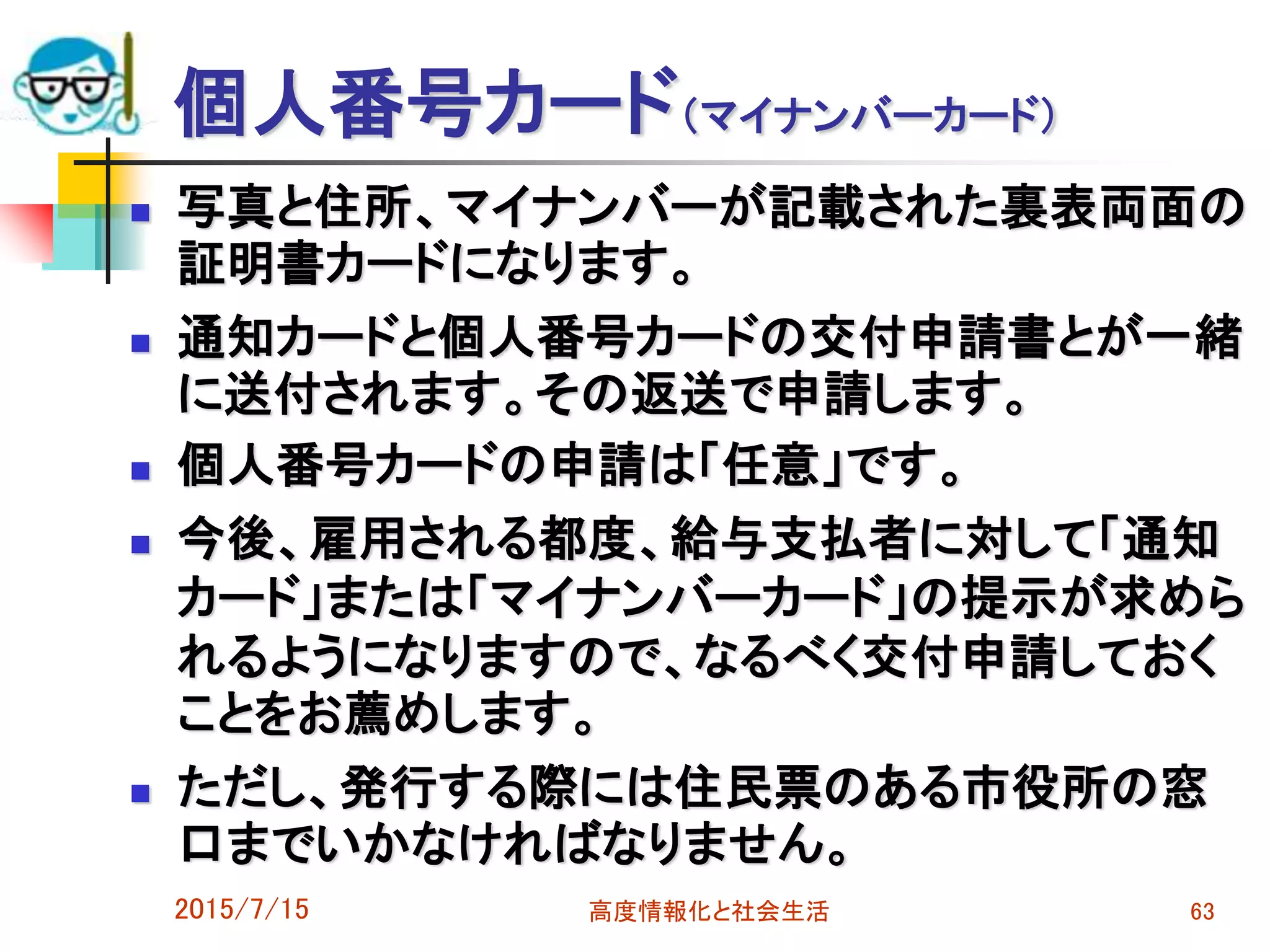 個人番号カード（マイナンバーカード）
 写真と住所、マイナンバーが記載された裏表両面の
証明書カードになります。
 通知カードと個人番号カードの交付申請書とが一緒
に送付されます。その返送で申請します。
 個人番号カードの申請は「任意」です。
 今後、雇用される都度、給与支払者に対して「通知
カード」または「マイナンバーカード」の提示が求めら
れるようになりますので、なるべく交付申請しておく
ことをお薦めします。
 ただし、発行する際には住民票のある市役所の窓
口までいかなければなりません。
2015/7/15 高度情報化と社会生活 63
 